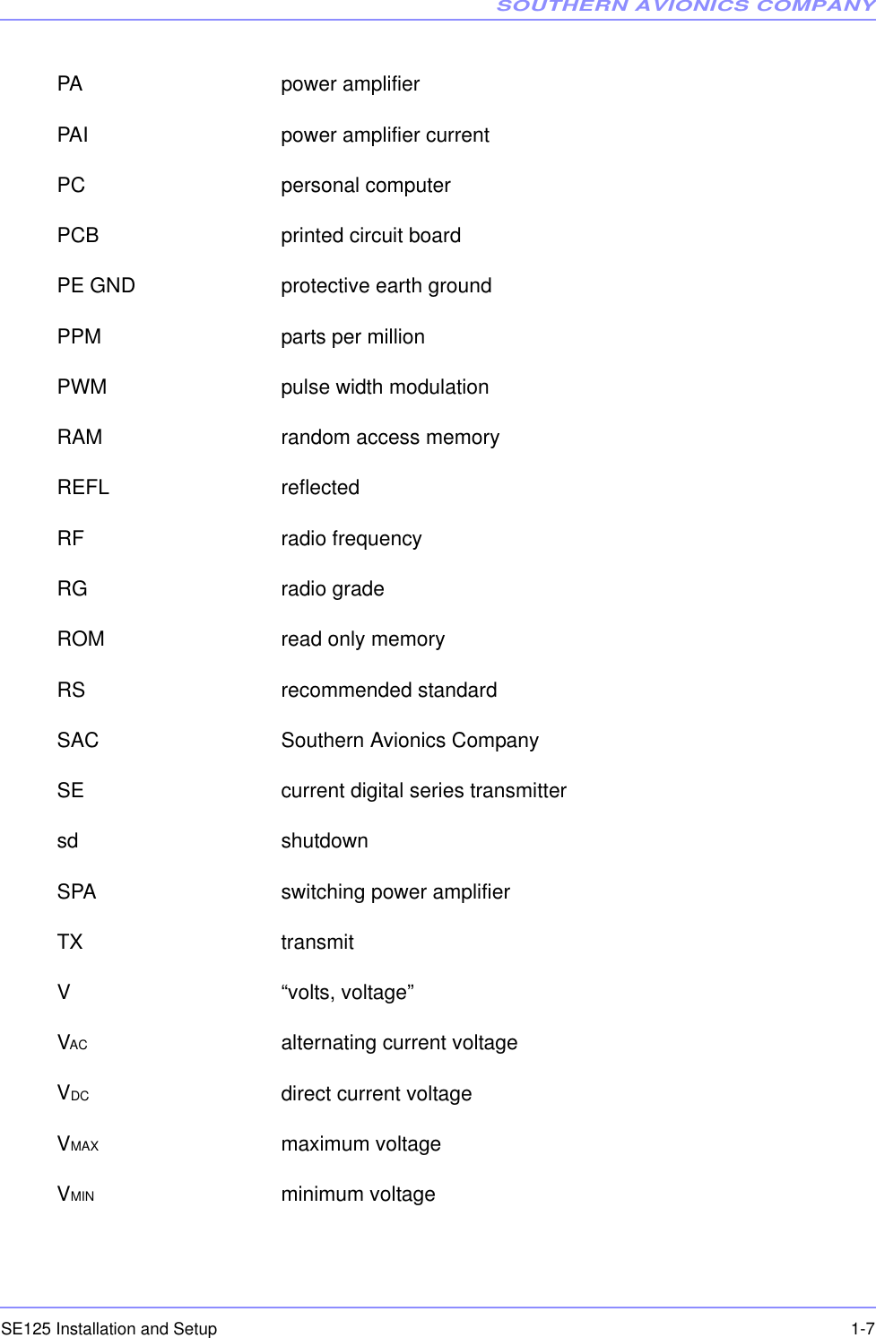 SOUTHERN AVIONICS COMPANYSE125 Installation and Setup  1-7PA power amplifierPAI power amplifier currentPC personal computerPCB printed circuit boardPE GND protective earth groundPPM parts per millionPWM pulse width modulationRAM random access memoryREFL reflectedRF radio frequencyRG radio gradeROM read only memoryRS recommended standardSAC Southern Avionics CompanySE current digital series transmittersd shutdownSPA switching power amplifierTX transmitV “volts, voltage”VAC alternating current voltageVDC direct current voltageVMAX maximum voltageVMIN minimum voltage