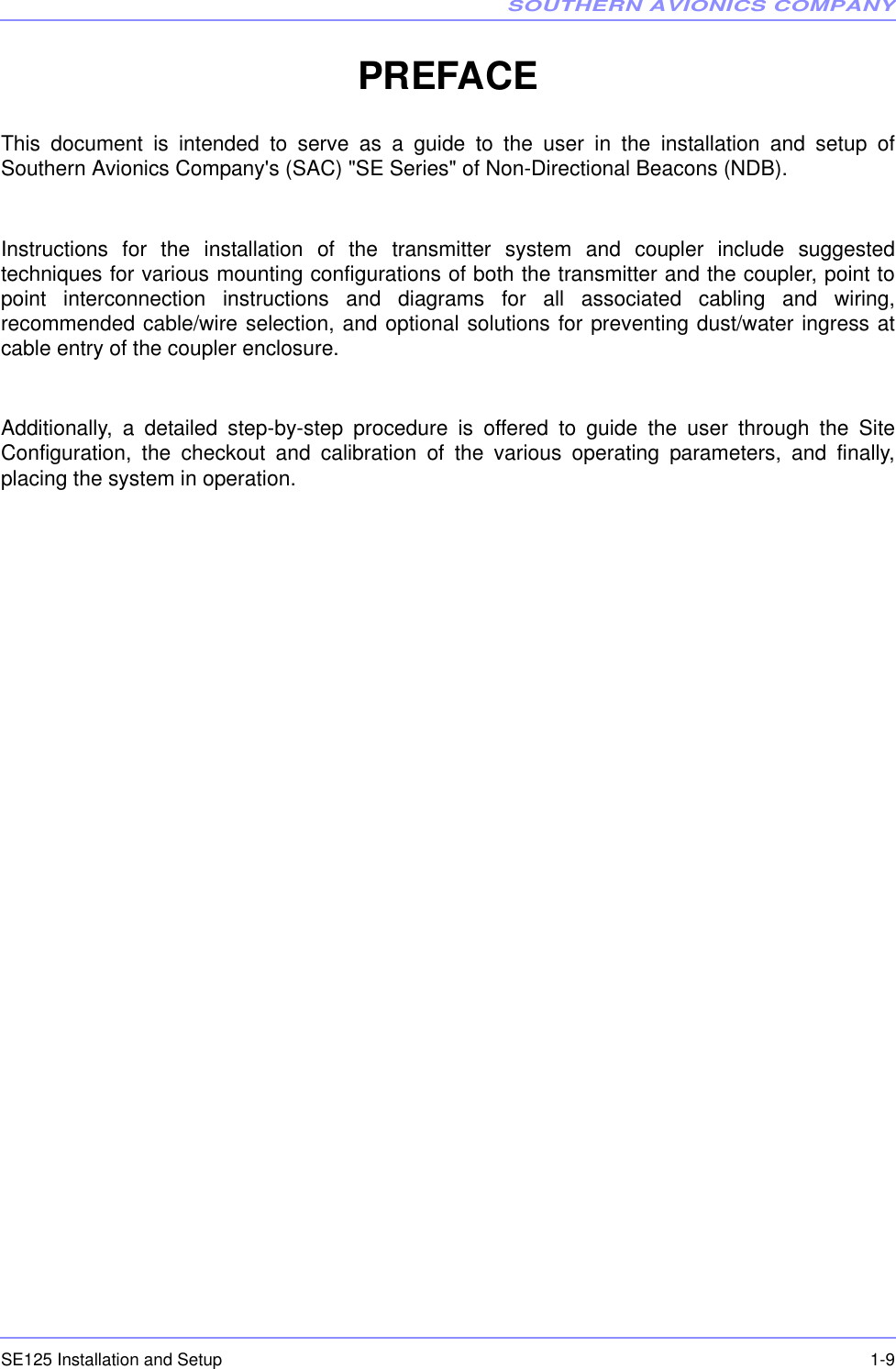 SOUTHERN AVIONICS COMPANYSE125 Installation and Setup  1-9PREFACEThis document is intended to serve as a guide to the user in the installation and setup ofSouthern Avionics Company&apos;s (SAC) &quot;SE Series&quot; of Non-Directional Beacons (NDB).Instructions for the installation of the transmitter system and coupler include suggestedtechniques for various mounting configurations of both the transmitter and the coupler, point topoint interconnection instructions and diagrams for all associated cabling and wiring,recommended cable/wire selection, and optional solutions for preventing dust/water ingress atcable entry of the coupler enclosure.Additionally, a detailed step-by-step procedure is offered to guide the user through the SiteConfiguration, the checkout and calibration of the various operating parameters, and finally,placing the system in operation.