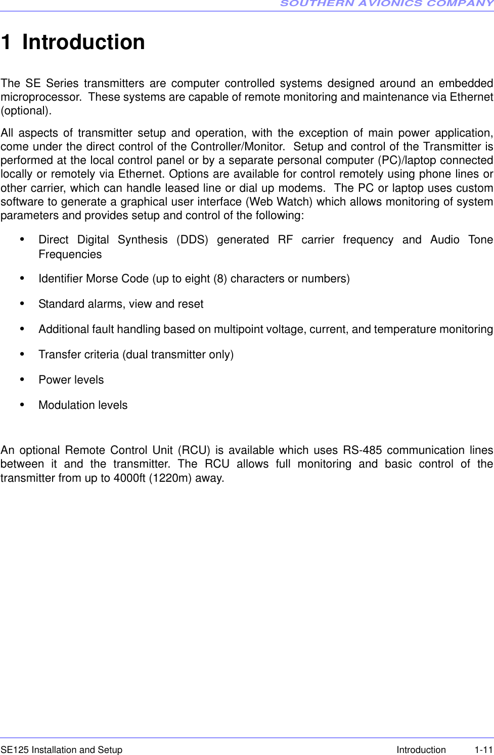 SOUTHERN AVIONICS COMPANYSE125 Installation and Setup  1-11Introduction1IntroductionThe SE Series transmitters are computer controlled systems designed around an embeddedmicroprocessor.  These systems are capable of remote monitoring and maintenance via Ethernet(optional).All aspects of transmitter setup and operation, with the exception of main power application,come under the direct control of the Controller/Monitor.  Setup and control of the Transmitter isperformed at the local control panel or by a separate personal computer (PC)/laptop connectedlocally or remotely via Ethernet. Options are available for control remotely using phone lines orother carrier, which can handle leased line or dial up modems.  The PC or laptop uses customsoftware to generate a graphical user interface (Web Watch) which allows monitoring of systemparameters and provides setup and control of the following:•Direct Digital Synthesis (DDS) generated RF carrier frequency and Audio ToneFrequencies•Identifier Morse Code (up to eight (8) characters or numbers)•Standard alarms, view and reset•Additional fault handling based on multipoint voltage, current, and temperature monitoring•Transfer criteria (dual transmitter only)•Power levels•Modulation levelsAn optional Remote Control Unit (RCU) is available which uses RS-485 communication linesbetween it and the transmitter. The RCU allows full monitoring and basic control of thetransmitter from up to 4000ft (1220m) away.  