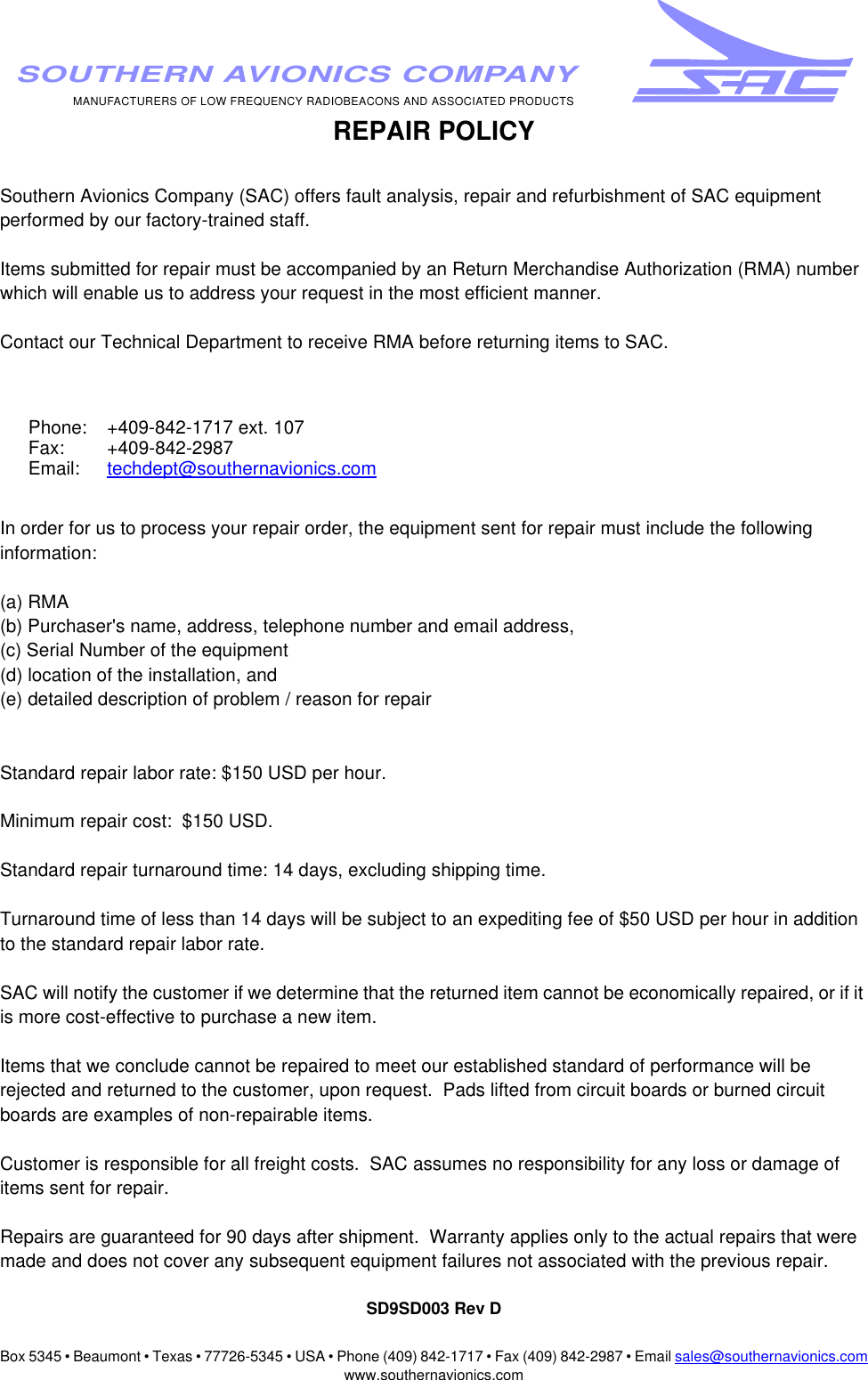Box 5345 • Beaumont • Texas • 77726-5345 • USA • Phone (409) 842-1717 • Fax (409) 842-2987 • Email sales@southernavionics.comwww.southernavionics.comMANUFACTURERS OF LOW FREQUENCY RADIOBEACONS AND ASSOCIATED PRODUCTSSOUTHERN AVIONICS COMPANYREPAIR POLICYSouthern Avionics Company (SAC) offers fault analysis, repair and refurbishment of SAC equipment performed by our factory-trained staff.  Items submitted for repair must be accompanied by an Return Merchandise Authorization (RMA) number which will enable us to address your request in the most efficient manner.Contact our Technical Department to receive RMA before returning items to SAC.  In order for us to process your repair order, the equipment sent for repair must include the following information:(a) RMA(b) Purchaser&apos;s name, address, telephone number and email address, (c) Serial Number of the equipment (d) location of the installation, and (e) detailed description of problem / reason for repairStandard repair labor rate: $150 USD per hour.Minimum repair cost:  $150 USD.Standard repair turnaround time: 14 days, excluding shipping time.  Turnaround time of less than 14 days will be subject to an expediting fee of $50 USD per hour in addition to the standard repair labor rate.SAC will notify the customer if we determine that the returned item cannot be economically repaired, or if it is more cost-effective to purchase a new item.  Items that we conclude cannot be repaired to meet our established standard of performance will be rejected and returned to the customer, upon request.  Pads lifted from circuit boards or burned circuit boards are examples of non-repairable items. Customer is responsible for all freight costs.  SAC assumes no responsibility for any loss or damage of items sent for repair.Repairs are guaranteed for 90 days after shipment.  Warranty applies only to the actual repairs that were made and does not cover any subsequent equipment failures not associated with the previous repair.SD9SD003 Rev DPhone: +409-842-1717 ext. 107Fax: +409-842-2987Email: techdept@southernavionics.com