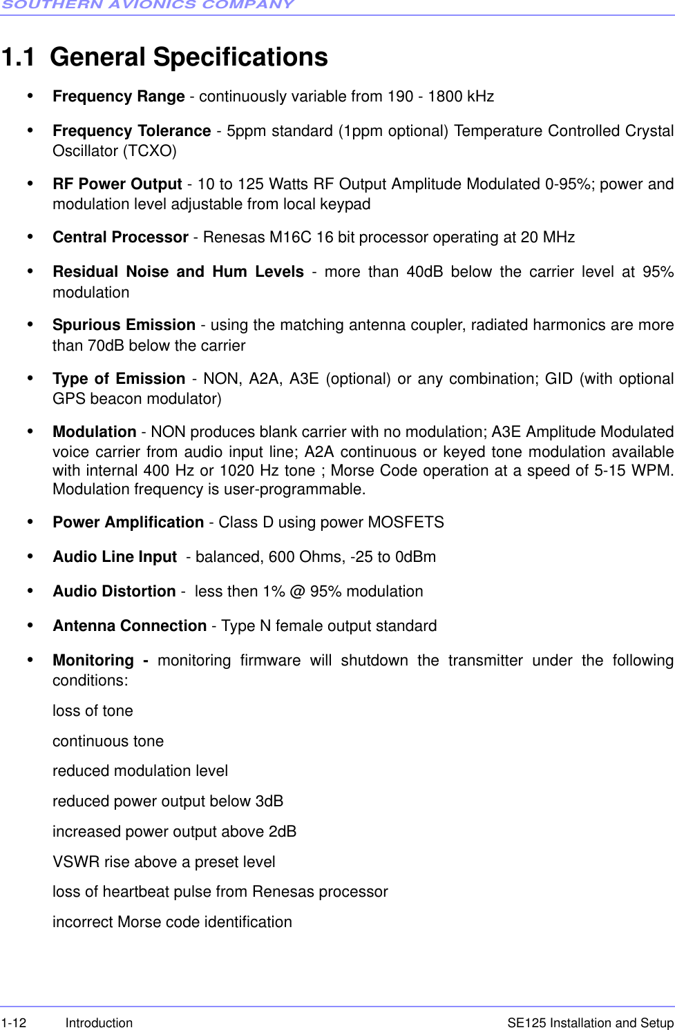 SOUTHERN AVIONICS COMPANYSE125 Installation and Setup1-12 Introduction1.1 General Specifications•Frequency Range - continuously variable from 190 - 1800 kHz•Frequency Tolerance - 5ppm standard (1ppm optional) Temperature Controlled CrystalOscillator (TCXO)•RF Power Output - 10 to 125 Watts RF Output Amplitude Modulated 0-95%; power andmodulation level adjustable from local keypad•Central Processor - Renesas M16C 16 bit processor operating at 20 MHz•Residual Noise and Hum Levels - more than 40dB below the carrier level at 95%modulation•Spurious Emission - using the matching antenna coupler, radiated harmonics are morethan 70dB below the carrier•Type of Emission - NON, A2A, A3E (optional) or any combination; GID (with optionalGPS beacon modulator)•Modulation - NON produces blank carrier with no modulation; A3E Amplitude Modulatedvoice carrier from audio input line; A2A continuous or keyed tone modulation availablewith internal 400 Hz or 1020 Hz tone ; Morse Code operation at a speed of 5-15 WPM.Modulation frequency is user-programmable.•Power Amplification - Class D using power MOSFETS•Audio Line Input  - balanced, 600 Ohms, -25 to 0dBm•Audio Distortion -  less then 1% @ 95% modulation•Antenna Connection - Type N female output standard•Monitoring - monitoring firmware will shutdown the transmitter under the followingconditions:loss of tonecontinuous tonereduced modulation levelreduced power output below 3dBincreased power output above 2dBVSWR rise above a preset levelloss of heartbeat pulse from Renesas processorincorrect Morse code identification