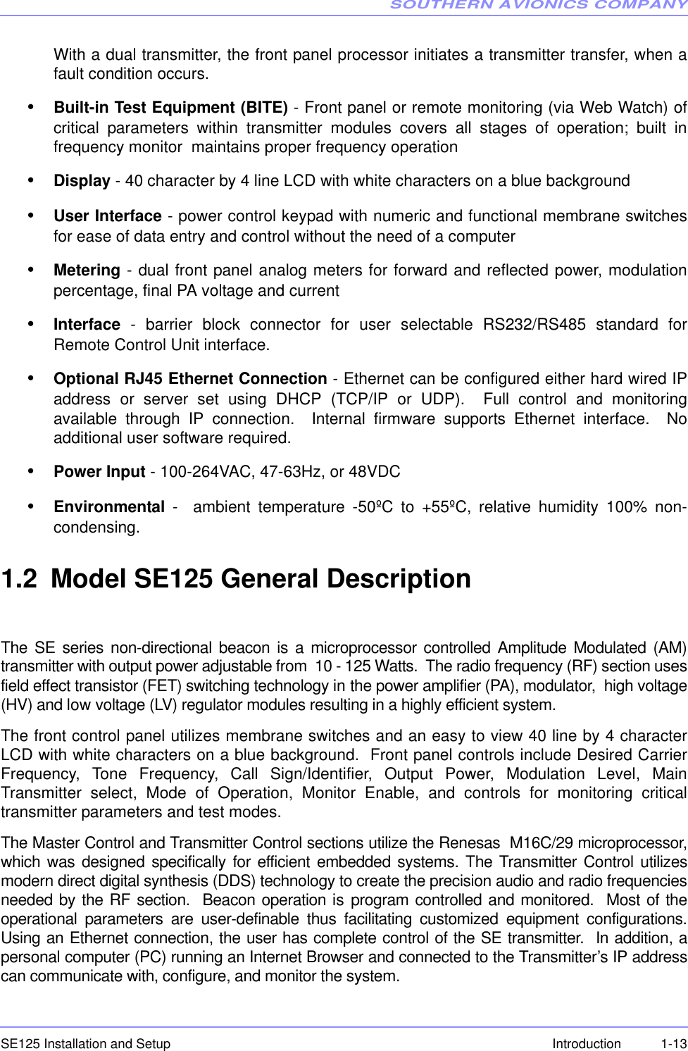 SOUTHERN AVIONICS COMPANYSE125 Installation and Setup  1-13IntroductionWith a dual transmitter, the front panel processor initiates a transmitter transfer, when afault condition occurs. •Built-in Test Equipment (BITE) - Front panel or remote monitoring (via Web Watch) ofcritical parameters within transmitter modules covers all stages of operation; built infrequency monitor  maintains proper frequency operation•Display - 40 character by 4 line LCD with white characters on a blue background•User Interface - power control keypad with numeric and functional membrane switchesfor ease of data entry and control without the need of a computer•Metering - dual front panel analog meters for forward and reflected power, modulationpercentage, final PA voltage and current•Interface - barrier block connector for user selectable RS232/RS485 standard forRemote Control Unit interface.•Optional RJ45 Ethernet Connection - Ethernet can be configured either hard wired IPaddress or server set using DHCP (TCP/IP or UDP).  Full control and monitoringavailable through IP connection.  Internal firmware supports Ethernet interface.  Noadditional user software required.•Power Input - 100-264VAC, 47-63Hz, or 48VDC•Environmental -  ambient temperature -50ºC to +55ºC, relative humidity 100% non-condensing. 1.2 Model SE125 General DescriptionThe SE series non-directional beacon is a microprocessor controlled Amplitude Modulated (AM)transmitter with output power adjustable from  10 - 125 Watts.  The radio frequency (RF) section usesfield effect transistor (FET) switching technology in the power amplifier (PA), modulator,  high voltage(HV) and low voltage (LV) regulator modules resulting in a highly efficient system.The front control panel utilizes membrane switches and an easy to view 40 line by 4 characterLCD with white characters on a blue background.  Front panel controls include Desired CarrierFrequency, Tone Frequency, Call Sign/Identifier, Output Power, Modulation Level, MainTransmitter select, Mode of Operation, Monitor Enable, and controls for monitoring criticaltransmitter parameters and test modes.The Master Control and Transmitter Control sections utilize the Renesas  M16C/29 microprocessor,which was designed specifically for efficient embedded systems. The Transmitter Control utilizesmodern direct digital synthesis (DDS) technology to create the precision audio and radio frequenciesneeded by the RF section.  Beacon operation is program controlled and monitored.  Most of theoperational parameters are user-definable thus facilitating customized equipment configurations.Using an Ethernet connection, the user has complete control of the SE transmitter.  In addition, apersonal computer (PC) running an Internet Browser and connected to the Transmitter’s IP addresscan communicate with, configure, and monitor the system.