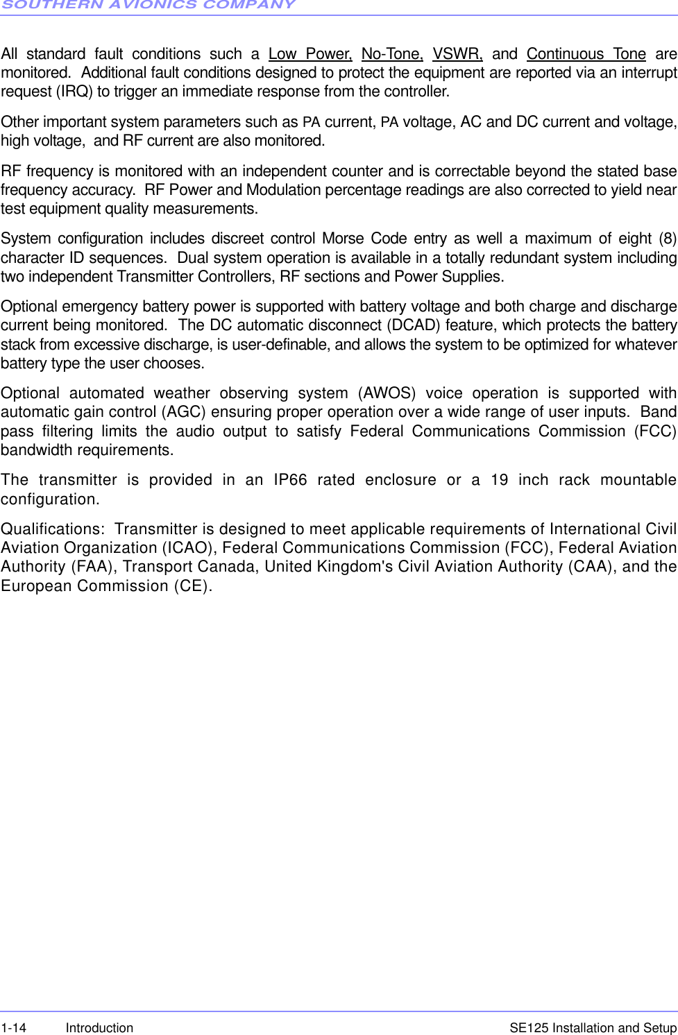 SOUTHERN AVIONICS COMPANYSE125 Installation and Setup1-14 IntroductionAll standard fault conditions such a Low Power, No-Tone, VSWR, and Continuous Tone aremonitored.  Additional fault conditions designed to protect the equipment are reported via an interruptrequest (IRQ) to trigger an immediate response from the controller. Other important system parameters such as PA current, PA voltage, AC and DC current and voltage,high voltage,  and RF current are also monitored.RF frequency is monitored with an independent counter and is correctable beyond the stated basefrequency accuracy.  RF Power and Modulation percentage readings are also corrected to yield neartest equipment quality measurements.System configuration includes discreet control Morse Code entry as well a maximum of eight (8)character ID sequences.  Dual system operation is available in a totally redundant system includingtwo independent Transmitter Controllers, RF sections and Power Supplies.Optional emergency battery power is supported with battery voltage and both charge and dischargecurrent being monitored.  The DC automatic disconnect (DCAD) feature, which protects the batterystack from excessive discharge, is user-definable, and allows the system to be optimized for whateverbattery type the user chooses.Optional automated weather observing system (AWOS) voice operation is supported withautomatic gain control (AGC) ensuring proper operation over a wide range of user inputs.  Bandpass filtering limits the audio output to satisfy Federal Communications Commission (FCC)bandwidth requirements.The transmitter is provided in an IP66 rated enclosure or a 19 inch rack mountableconfiguration.   Qualifications:  Transmitter is designed to meet applicable requirements of International CivilAviation Organization (ICAO), Federal Communications Commission (FCC), Federal AviationAuthority (FAA), Transport Canada, United Kingdom&apos;s Civil Aviation Authority (CAA), and theEuropean Commission (CE).