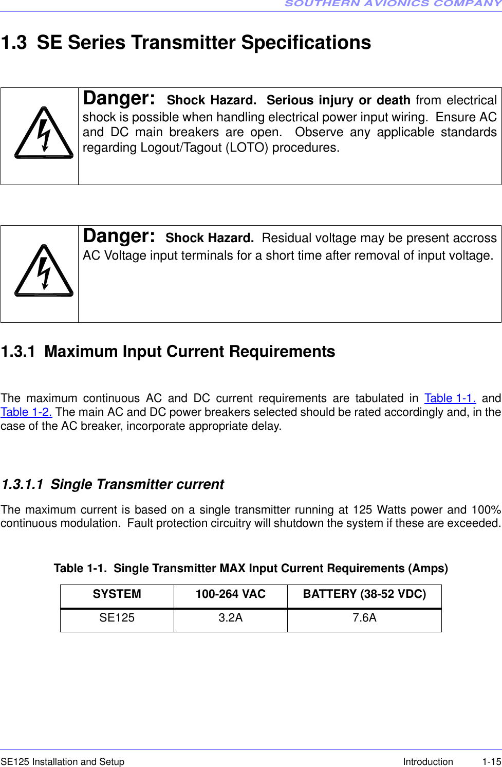 SOUTHERN AVIONICS COMPANYSE125 Installation and Setup  1-15Introduction1.3 SE Series Transmitter Specifications1.3.1 Maximum Input Current RequirementsThe maximum continuous AC and DC current requirements are tabulated in Table 1-1. andTable 1-2. The main AC and DC power breakers selected should be rated accordingly and, in thecase of the AC breaker, incorporate appropriate delay.1.3.1.1 Single Transmitter currentThe maximum current is based on a single transmitter running at 125 Watts power and 100%continuous modulation.  Fault protection circuitry will shutdown the system if these are exceeded.Table 1-1.  Single Transmitter MAX Input Current Requirements (Amps)Danger: Shock Hazard.  Serious injury or death from electricalshock is possible when handling electrical power input wiring.  Ensure ACand DC main breakers are open.  Observe any applicable standardsregarding Logout/Tagout (LOTO) procedures.Danger: Shock Hazard.  Residual voltage may be present accrossAC Voltage input terminals for a short time after removal of input voltage. SYSTEM 100-264 VAC BATTERY (38-52 VDC)SE125 3.2A 7.6A