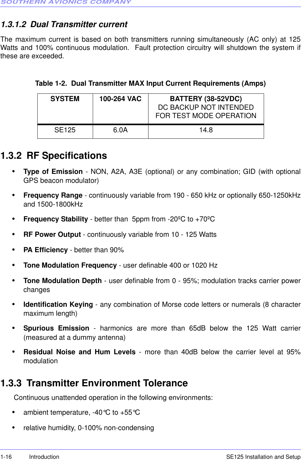 SOUTHERN AVIONICS COMPANYSE125 Installation and Setup1-16 Introduction1.3.1.2 Dual Transmitter currentThe maximum current is based on both transmitters running simultaneously (AC only) at 125Watts and 100% continuous modulation.  Fault protection circuitry will shutdown the system ifthese are exceeded.Table 1-2.  Dual Transmitter MAX Input Current Requirements (Amps)1.3.2 RF Specifications•Type of Emission - NON, A2A, A3E (optional) or any combination; GID (with optionalGPS beacon modulator)•Frequency Range - continuously variable from 190 - 650 kHz or optionally 650-1250kHzand 1500-1800kHz•Frequency Stability - better than  5ppm from -20ºC to +70ºC•RF Power Output - continuously variable from 10 - 125 Watts•PA Efficiency - better than 90% •Tone Modulation Frequency - user definable 400 or 1020 Hz•Tone Modulation Depth - user definable from 0 - 95%; modulation tracks carrier powerchanges•Identification Keying - any combination of Morse code letters or numerals (8 charactermaximum length) •Spurious Emission - harmonics are more than 65dB below the 125 Watt carrier(measured at a dummy antenna)•Residual Noise and Hum Levels - more than 40dB below the carrier level at 95%modulation 1.3.3 Transmitter Environment Tolerance Continuous unattended operation in the following environments:•ambient temperature, -40°C to +55°C•relative humidity, 0-100% non-condensingSYSTEM 100-264 VAC BATTERY (38-52VDC) DC BACKUP NOT INTENDED FOR TEST MODE OPERATIONSE125 6.0A 14.8