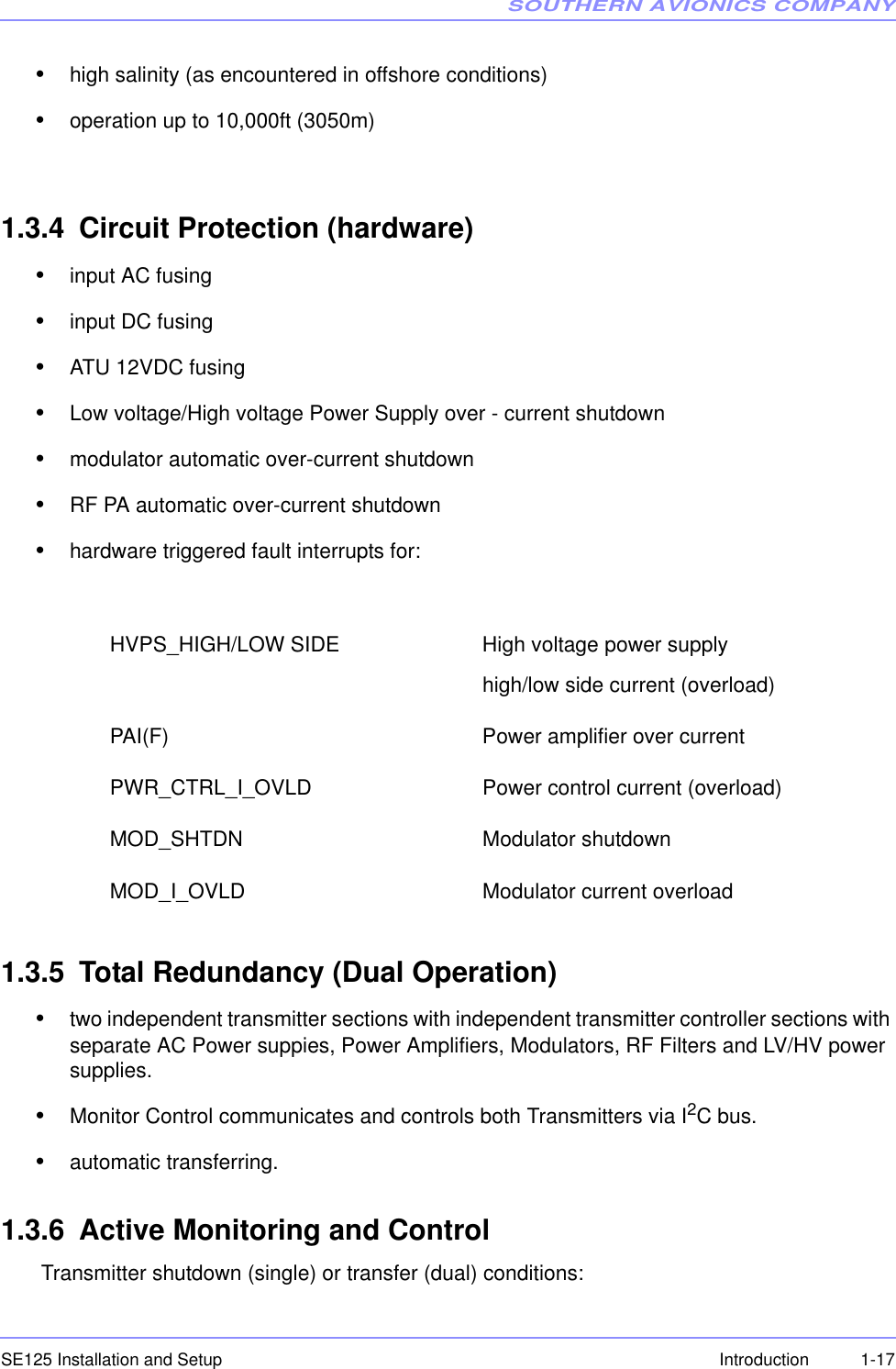 SOUTHERN AVIONICS COMPANYSE125 Installation and Setup  1-17Introduction•high salinity (as encountered in offshore conditions)•operation up to 10,000ft (3050m)1.3.4 Circuit Protection (hardware)•input AC fusing•input DC fusing •ATU 12VDC fusing•Low voltage/High voltage Power Supply over - current shutdown•modulator automatic over-current shutdown•RF PA automatic over-current shutdown•hardware triggered fault interrupts for:      1.3.5 Total Redundancy (Dual Operation)•two independent transmitter sections with independent transmitter controller sections with separate AC Power suppies, Power Amplifiers, Modulators, RF Filters and LV/HV power supplies.•Monitor Control communicates and controls both Transmitters via I2C bus.•automatic transferring.1.3.6 Active Monitoring and Control Transmitter shutdown (single) or transfer (dual) conditions: HVPS_HIGH/LOW SIDE High voltage power supply high/low side current (overload) PAI(F)   Power amplifier over current PWR_CTRL_I_OVLD   Power control current (overload) MOD_SHTDN         Modulator shutdown  MOD_I_OVLD  Modulator current overload