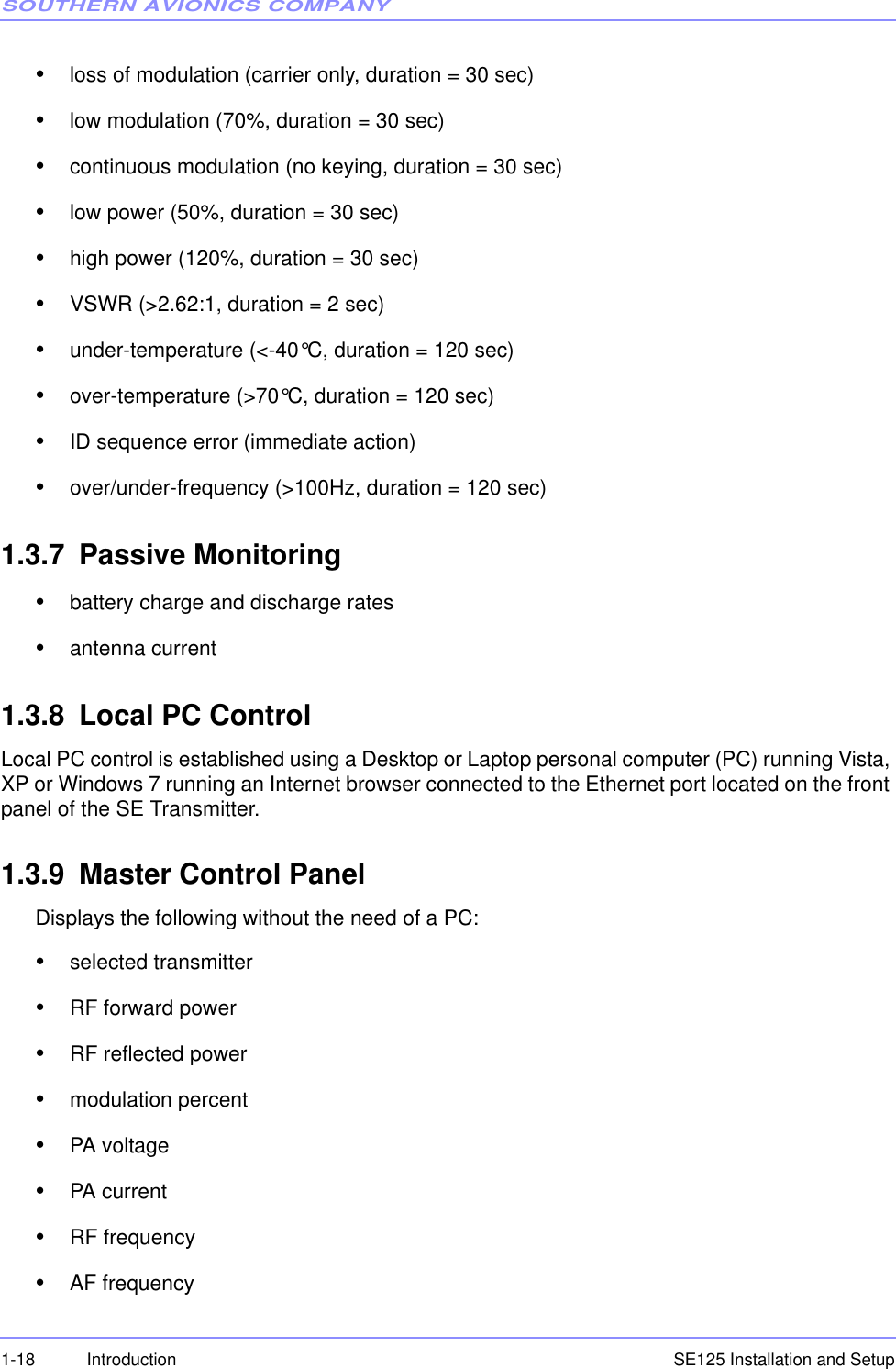 SOUTHERN AVIONICS COMPANYSE125 Installation and Setup1-18 Introduction•loss of modulation (carrier only, duration = 30 sec)•low modulation (70%, duration = 30 sec)•continuous modulation (no keying, duration = 30 sec)•low power (50%, duration = 30 sec)•high power (120%, duration = 30 sec)•VSWR (&gt;2.62:1, duration = 2 sec)•under-temperature (&lt;-40°C, duration = 120 sec)•over-temperature (&gt;70°C, duration = 120 sec)•ID sequence error (immediate action)•over/under-frequency (&gt;100Hz, duration = 120 sec)1.3.7 Passive Monitoring•battery charge and discharge rates•antenna current1.3.8 Local PC ControlLocal PC control is established using a Desktop or Laptop personal computer (PC) running Vista, XP or Windows 7 running an Internet browser connected to the Ethernet port located on the front panel of the SE Transmitter.1.3.9 Master Control Panel Displays the following without the need of a PC:•selected transmitter•RF forward power•RF reflected power•modulation percent•PA voltage•PA current•RF frequency•AF frequency