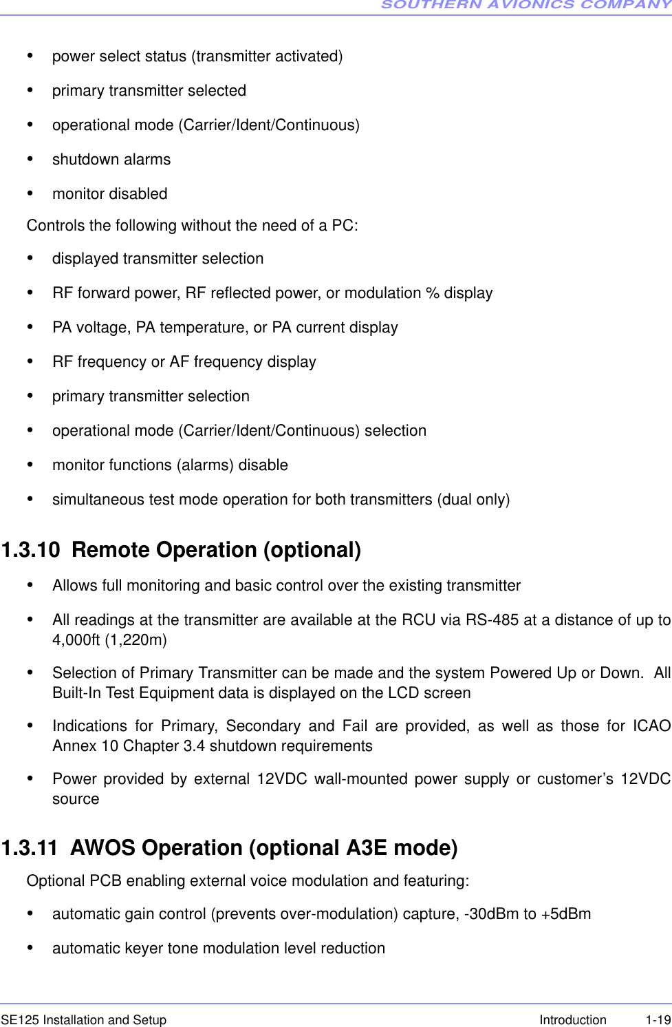 SOUTHERN AVIONICS COMPANYSE125 Installation and Setup  1-19Introduction•power select status (transmitter activated)•primary transmitter selected•operational mode (Carrier/Ident/Continuous)•shutdown alarms•monitor disabledControls the following without the need of a PC:•displayed transmitter selection•RF forward power, RF reflected power, or modulation % display•PA voltage, PA temperature, or PA current display•RF frequency or AF frequency display•primary transmitter selection•operational mode (Carrier/Ident/Continuous) selection•monitor functions (alarms) disable•simultaneous test mode operation for both transmitters (dual only)1.3.10 Remote Operation (optional)•Allows full monitoring and basic control over the existing transmitter•All readings at the transmitter are available at the RCU via RS-485 at a distance of up to4,000ft (1,220m)•Selection of Primary Transmitter can be made and the system Powered Up or Down.  AllBuilt-In Test Equipment data is displayed on the LCD screen•Indications for Primary, Secondary and Fail are provided, as well as those for ICAOAnnex 10 Chapter 3.4 shutdown requirements•Power provided by external 12VDC wall-mounted power supply or customer’s 12VDCsource 1.3.11 AWOS Operation (optional A3E mode)Optional PCB enabling external voice modulation and featuring:•automatic gain control (prevents over-modulation) capture, -30dBm to +5dBm•automatic keyer tone modulation level reduction