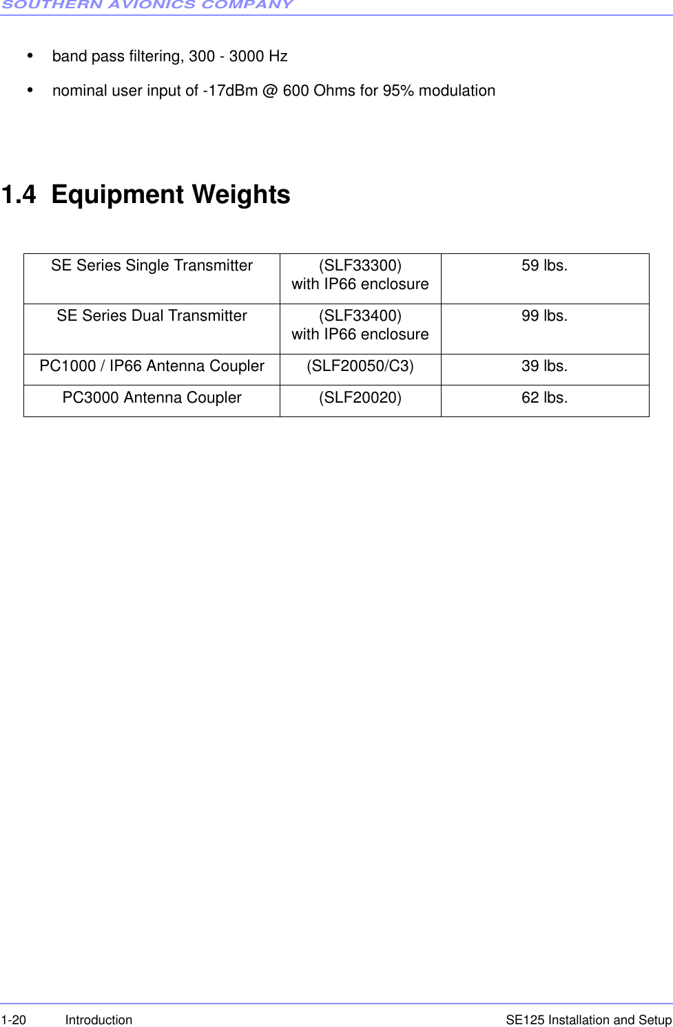 SOUTHERN AVIONICS COMPANYSE125 Installation and Setup1-20 Introduction•band pass filtering, 300 - 3000 Hz•nominal user input of -17dBm @ 600 Ohms for 95% modulation1.4  Equipment WeightsSE Series Single Transmitter  (SLF33300)with IP66 enclosure 59 lbs.SE Series Dual Transmitter  (SLF33400)with IP66 enclosure 99 lbs.PC1000 / IP66 Antenna Coupler (SLF20050/C3) 39 lbs.PC3000 Antenna Coupler (SLF20020) 62 lbs.