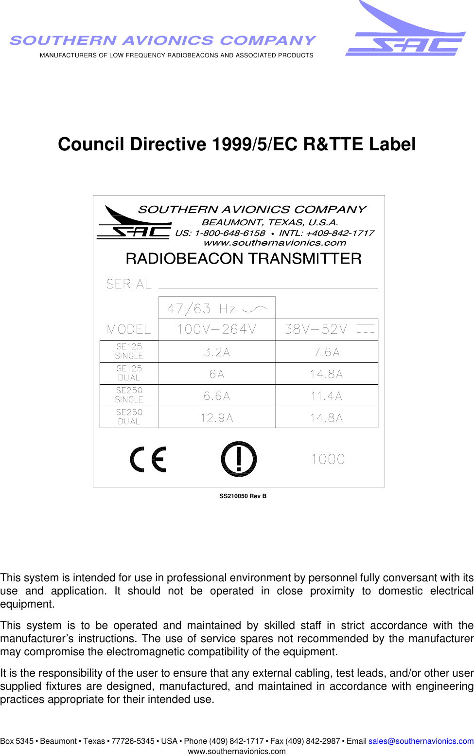 Box 5345 • Beaumont • Texas • 77726-5345 • USA • Phone (409) 842-1717 • Fax (409) 842-2987 • Email sales@southernavionics.comwww.southernavionics.comMANUFACTURERS OF LOW FREQUENCY RADIOBEACONS AND ASSOCIATED PRODUCTSSOUTHERN AVIONICS COMPANYCouncil Directive 1999/5/EC R&amp;TTE LabelThis system is intended for use in professional environment by personnel fully conversant with itsuse and application. It should not be operated in close proximity to domestic electricalequipment.This system is to be operated and maintained by skilled staff in strict accordance with themanufacturer’s instructions. The use of service spares not recommended by the manufacturermay compromise the electromagnetic compatibility of the equipment. It is the responsibility of the user to ensure that any external cabling, test leads, and/or other usersupplied fixtures are designed, manufactured, and maintained in accordance with engineeringpractices appropriate for their intended use.SS210050 Rev B