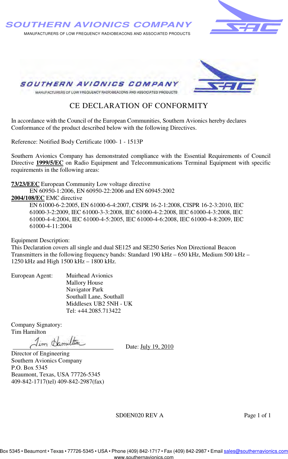 Box 5345 • Beaumont • Texas • 77726-5345 • USA • Phone (409) 842-1717 • Fax (409) 842-2987 • Email sales@southernavionics.comwww.southernavionics.comMANUFACTURERS OF LOW FREQUENCY RADIOBEACONS AND ASSOCIATED PRODUCTSSOUTHERN AVIONICS COMPANYCE DECLARATION OF CONFORMITY In accordance with the Council of the European Communities, Southern Avionics hereby declares Conformance of the product described below with the following Directives. Reference: Notified Body Certificate 1000- 1 - 1513P Southern Avionics Company has demonstrated compliance with the Essential Requirements of Council Directive 1999/5/EC on Radio Equipment and Telecommunications Terminal Equipment with specific requirements in the following areas: 73/23/EEC European Community Low voltage directive EN 60950-1:2006, EN 60950-22:2006 and EN 60945:20022004/108/EC EMC directive EN 61000-6-2:2005, EN 61000-6-4:2007, CISPR 16-2-1:2008, CISPR 16-2-3:2010, IEC 61000-3-2:2009, IEC 61000-3-3:2008, IEC 61000-4-2:2008, IEC 61000-4-3:2008, IEC 61000-4-4:2004, IEC 61000-4-5:2005, IEC 61000-4-6:2008, IEC 61000-4-8:2009, IEC 61000-4-11:2004 Equipment Description: This Declaration covers all single and dual SE125 and SE250 Series Non Directional Beacon Transmitters in the following frequency bands: Standard 190 kHz – 650 kHz, Medium 500 kHz – 1250 kHz and High 1500 kHz – 1800 kHz. European Agent:  Muirhead Avionics Mallory House Navigator Park Southall Lane, Southall Middlesex UB2 5NH - UK Tel: +44.2085.713422 Company Signatory: Tim Hamilton                                        Date: July 19, 2010Director of Engineering Southern Avionics Company P.O. Box 5345 Beaumont, Texas, USA 77726-5345 409-842-1717(tel) 409-842-2987(fax) SD0EN020 REV A  Page 1 of 1 