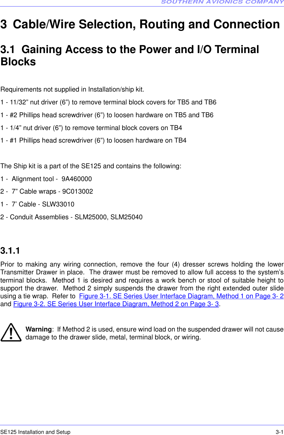 SOUTHERN AVIONICS COMPANYSE125 Installation and Setup  3-13 Cable/Wire Selection, Routing and Connection 3.1  Gaining Access to the Power and I/O Terminal BlocksRequirements not supplied in Installation/ship kit.1 - 11/32” nut driver (6”) to remove terminal block covers for TB5 and TB61 - #2 Phillips head screwdriver (6”) to loosen hardware on TB5 and TB61 - 1/4” nut driver (6”) to remove terminal block covers on TB41 - #1 Phillips head screwdriver (6”) to loosen hardware on TB4The Ship kit is a part of the SE125 and contains the following:1 -  Alignment tool -  9A4600002 -  7” Cable wraps - 9C0130021 -  7’ Cable - SLW330102 - Conduit Assemblies - SLM25000, SLM250403.1.1  Prior to making any wiring connection, remove the four (4) dresser screws holding the lowerTransmitter Drawer in place.  The drawer must be removed to allow full access to the system’sterminal blocks.  Method 1 is desired and requires a work bench or stool of suitable height tosupport the drawer.  Method 2 simply suspends the drawer from the right extended outer slideusing a tie wrap.  Refer to  Figure 3-1. SE Series User Interface Diagram, Method 1 on Page 3- 2and Figure 3-2. SE Series User Interface Diagram, Method 2 on Page 3- 3.Warning:  If Method 2 is used, ensure wind load on the suspended drawer will not causedamage to the drawer slide, metal, terminal block, or wiring.  