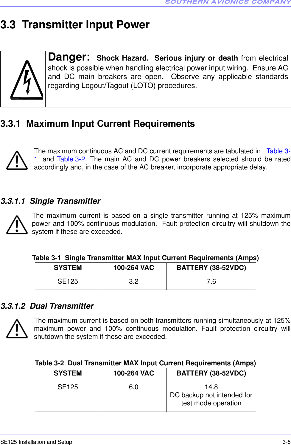 SOUTHERN AVIONICS COMPANYSE125 Installation and Setup  3-53.3  Transmitter Input Power3.3.1  Maximum Input Current RequirementsThe maximum continuous AC and DC current requirements are tabulated in Table 3-1 and Table 3-2. The main AC and DC power breakers selected should be ratedaccordingly and, in the case of the AC breaker, incorporate appropriate delay.3.3.1.1  Single TransmitterThe maximum current is based on a single transmitter running at 125% maximumpower and 100% continuous modulation.  Fault protection circuitry will shutdown thesystem if these are exceeded.Table 3-1  Single Transmitter MAX Input Current Requirements (Amps)3.3.1.2  Dual TransmitterThe maximum current is based on both transmitters running simultaneously at 125%maximum power and 100% continuous modulation. Fault protection circuitry willshutdown the system if these are exceeded.Table 3-2  Dual Transmitter MAX Input Current Requirements (Amps)Danger: Shock Hazard.  Serious injury or death from electricalshock is possible when handling electrical power input wiring.  Ensure ACand DC main breakers are open.  Observe any applicable standardsregarding Logout/Tagout (LOTO) procedures.SYSTEM 100-264 VAC BATTERY (38-52VDC)SE125 3.2 7.6SYSTEM 100-264 VAC BATTERY (38-52VDC)SE125 6.0 14.8DC backup not intended for test mode operation