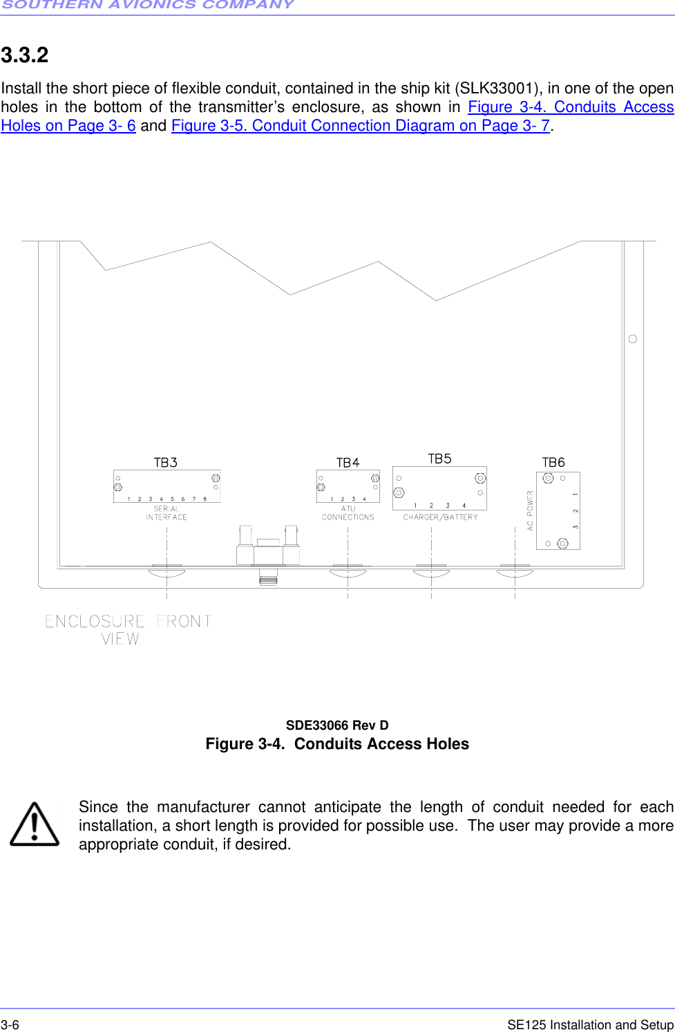 SOUTHERN AVIONICS COMPANYSE125 Installation and Setup3-63.3.2  Install the short piece of flexible conduit, contained in the ship kit (SLK33001), in one of the openholes in the bottom of the transmitter’s enclosure, as shown in Figure 3-4. Conduits AccessHoles on Page 3- 6 and Figure 3-5. Conduit Connection Diagram on Page 3- 7.SDE33066 Rev D Figure 3-4.  Conduits Access Holes Since the manufacturer cannot anticipate the length of conduit needed for eachinstallation, a short length is provided for possible use.  The user may provide a moreappropriate conduit, if desired.SDE330066 Rev D