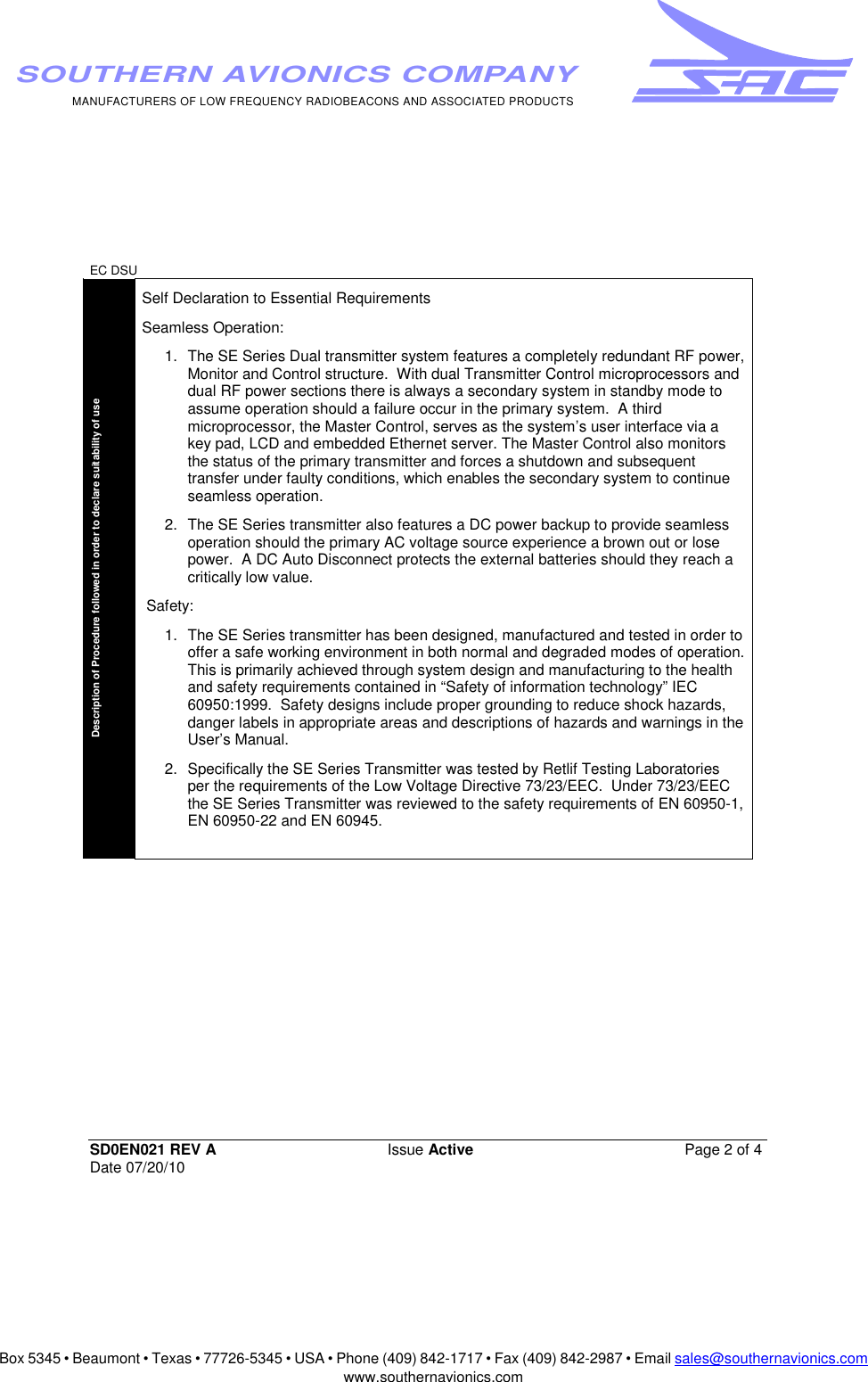 Box 5345 • Beaumont • Texas • 77726-5345 • USA • Phone (409) 842-1717 • Fax (409) 842-2987 • Email sales@southernavionics.comwww.southernavionics.comMANUFACTURERS OF LOW FREQUENCY RADIOBEACONS AND ASSOCIATED PRODUCTSSOUTHERN AVIONICS COMPANYEC DSU SD0EN021 REV A Issue Active  Page 2 of 4 Date 07/20/10Description of Procedure followed in order to declare suitability of use  Self Declaration to Essential Requirements  Seamless Operation:  1.  The SE Series Dual transmitter system features a completely redundant RF power, Monitor and Control structure.  With dual Transmitter Control microprocessors and dual RF power sections there is always a secondary system in standby mode to assume operation should a failure occur in the primary system.  A third microprocessor, the Master Control, serves as the system’s user interface via a key pad, LCD and embedded Ethernet server. The Master Control also monitors the status of the primary transmitter and forces a shutdown and subsequent transfer under faulty conditions, which enables the secondary system to continue seamless operation. 2.  The SE Series transmitter also features a DC power backup to provide seamless operation should the primary AC voltage source experience a brown out or lose power.  A DC Auto Disconnect protects the external batteries should they reach a critically low value.  Safety:  1.  The SE Series transmitter has been designed, manufactured and tested in order to offer a safe working environment in both normal and degraded modes of operation.  This is primarily achieved through system design and manufacturing to the health and safety requirements contained in “Safety of information technology” IEC 60950:1999.  Safety designs include proper grounding to reduce shock hazards, danger labels in appropriate areas and descriptions of hazards and warnings in the User’s Manual. 2.  Specifically the SE Series Transmitter was tested by Retlif Testing Laboratories per the requirements of the Low Voltage Directive 73/23/EEC.  Under 73/23/EEC the SE Series Transmitter was reviewed to the safety requirements of EN 60950-1, EN 60950-22 and EN 60945. 