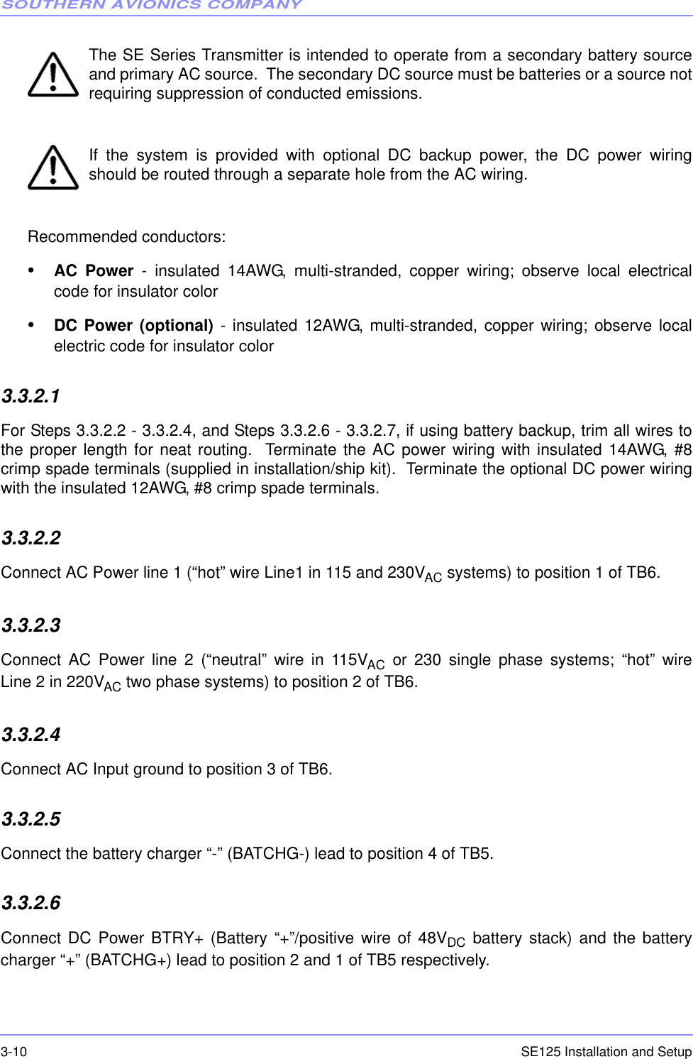 SOUTHERN AVIONICS COMPANYSE125 Installation and Setup3-10The SE Series Transmitter is intended to operate from a secondary battery sourceand primary AC source.  The secondary DC source must be batteries or a source notrequiring suppression of conducted emissions. If the system is provided with optional DC backup power, the DC power wiringshould be routed through a separate hole from the AC wiring.  Recommended conductors:•AC Power - insulated 14AWG, multi-stranded, copper wiring; observe local electricalcode for insulator color•DC Power (optional) - insulated 12AWG, multi-stranded, copper wiring; observe localelectric code for insulator color3.3.2.1  For Steps 3.3.2.2 - 3.3.2.4, and Steps 3.3.2.6 - 3.3.2.7, if using battery backup, trim all wires tothe proper length for neat routing.  Terminate the AC power wiring with insulated 14AWG, #8crimp spade terminals (supplied in installation/ship kit).  Terminate the optional DC power wiringwith the insulated 12AWG, #8 crimp spade terminals.3.3.2.2  Connect AC Power line 1 (“hot” wire Line1 in 115 and 230VAC systems) to position 1 of TB6.3.3.2.3  Connect AC Power line 2 (“neutral” wire in 115VAC or 230 single phase systems; “hot” wireLine 2 in 220VAC two phase systems) to position 2 of TB6.3.3.2.4  Connect AC Input ground to position 3 of TB6.3.3.2.5  Connect the battery charger “-” (BATCHG-) lead to position 4 of TB5.3.3.2.6  Connect DC Power BTRY+ (Battery “+”/positive wire of 48VDC battery stack) and the batterycharger “+” (BATCHG+) lead to position 2 and 1 of TB5 respectively.