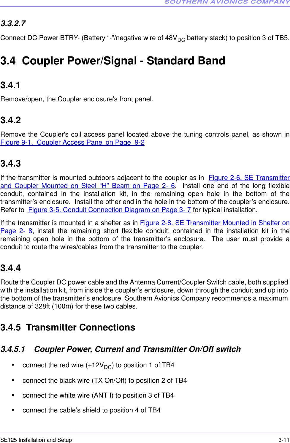 SOUTHERN AVIONICS COMPANYSE125 Installation and Setup  3-113.3.2.7  Connect DC Power BTRY- (Battery “-”/negative wire of 48VDC battery stack) to position 3 of TB5.3.4  Coupler Power/Signal - Standard Band3.4.1  Remove/open, the Coupler enclosure’s front panel.3.4.2  Remove the Coupler&apos;s coil access panel located above the tuning controls panel, as shown inFigure 9-1.  Coupler Access Panel on Page  9-23.4.3  If the transmitter is mounted outdoors adjacent to the coupler as in  Figure 2-6. SE Transmitterand Coupler Mounted on Steel “H” Beam on Page 2- 6.  install one end of the long flexibleconduit, contained in the installation kit, in the remaining open hole in the bottom of thetransmitter’s enclosure.  Install the other end in the hole in the bottom of the coupler’s enclosure.Refer to  Figure 3-5. Conduit Connection Diagram on Page 3- 7 for typical installation.If the transmitter is mounted in a shelter as in Figure 2-8. SE Transmitter Mounted in Shelter onPage 2- 8, install the remaining short flexible conduit, contained in the installation kit in theremaining open hole in the bottom of the transmitter’s enclosure.  The user must provide aconduit to route the wires/cables from the transmitter to the coupler.3.4.4  Route the Coupler DC power cable and the Antenna Current/Coupler Switch cable, both supplied with the installation kit, from inside the coupler’s enclosure, down through the conduit and up into the bottom of the transmitter’s enclosure. Southern Avionics Company recommends a maximum distance of 328ft (100m) for these two cables.3.4.5  Transmitter Connections3.4.5.1    Coupler Power, Current and Transmitter On/Off switch•connect the red wire (+12VDC) to position 1 of TB4•connect the black wire (TX On/Off) to position 2 of TB4•connect the white wire (ANT I) to position 3 of TB4•connect the cable’s shield to position 4 of TB4