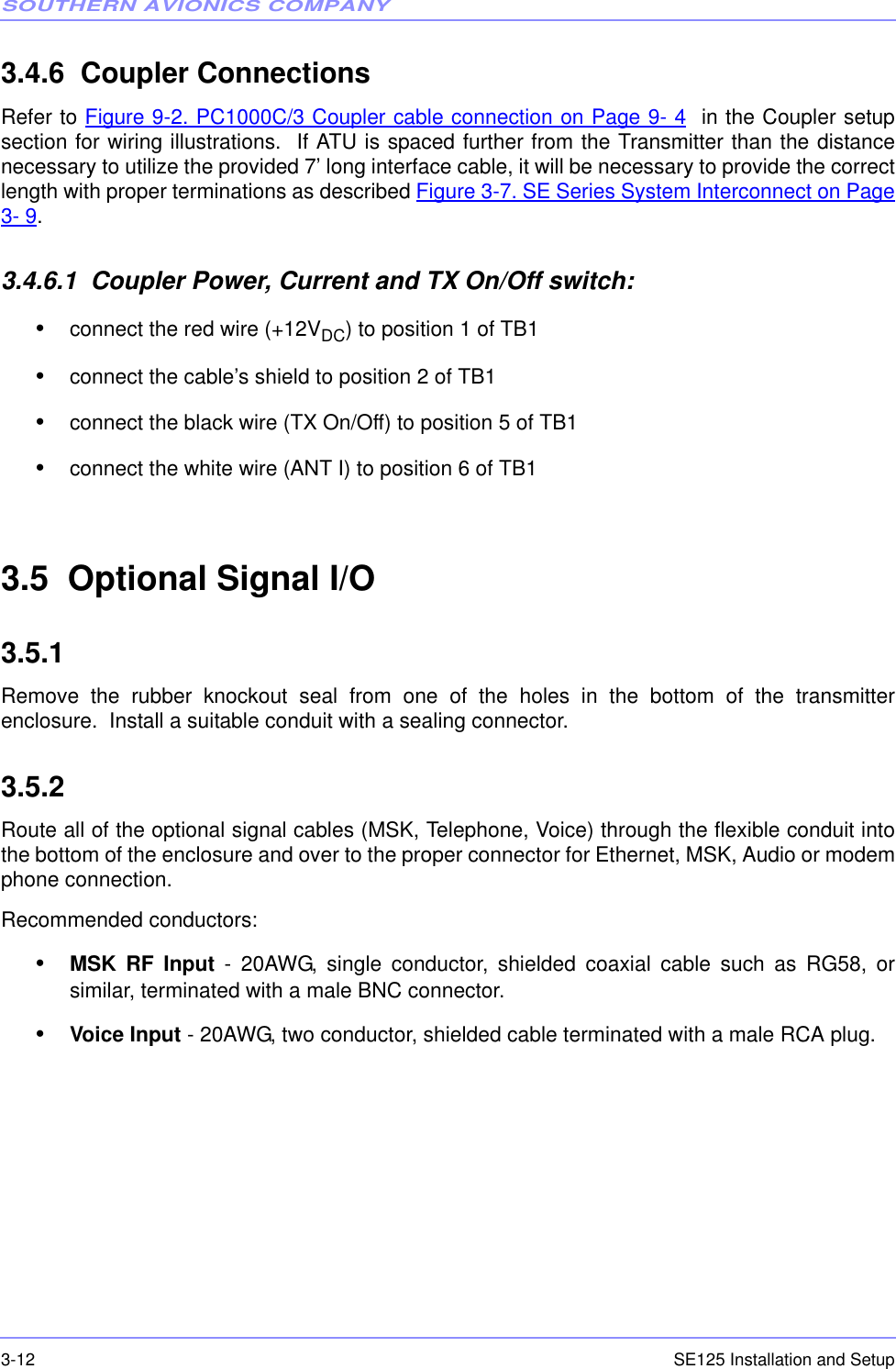 SOUTHERN AVIONICS COMPANYSE125 Installation and Setup3-123.4.6  Coupler ConnectionsRefer to Figure 9-2. PC1000C/3 Coupler cable connection on Page 9- 4  in the Coupler setupsection for wiring illustrations.  If ATU is spaced further from the Transmitter than the distancenecessary to utilize the provided 7’ long interface cable, it will be necessary to provide the correctlength with proper terminations as described Figure 3-7. SE Series System Interconnect on Page3- 9.3.4.6.1  Coupler Power, Current and TX On/Off switch:•connect the red wire (+12VDC) to position 1 of TB1•connect the cable’s shield to position 2 of TB1•connect the black wire (TX On/Off) to position 5 of TB1•connect the white wire (ANT I) to position 6 of TB13.5  Optional Signal I/O3.5.1  Remove the rubber knockout seal from one of the holes in the bottom of the transmitterenclosure.  Install a suitable conduit with a sealing connector.3.5.2  Route all of the optional signal cables (MSK, Telephone, Voice) through the flexible conduit intothe bottom of the enclosure and over to the proper connector for Ethernet, MSK, Audio or modemphone connection. Recommended conductors:•MSK RF Input - 20AWG, single conductor, shielded coaxial cable such as RG58, orsimilar, terminated with a male BNC connector.•Voice Input - 20AWG, two conductor, shielded cable terminated with a male RCA plug.