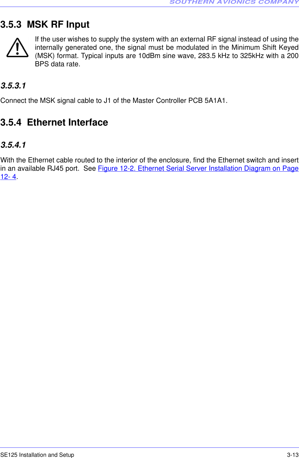 SOUTHERN AVIONICS COMPANYSE125 Installation and Setup  3-133.5.3  MSK RF InputIf the user wishes to supply the system with an external RF signal instead of using theinternally generated one, the signal must be modulated in the Minimum Shift Keyed(MSK) format. Typical inputs are 10dBm sine wave, 283.5 kHz to 325kHz with a 200BPS data rate.3.5.3.1  Connect the MSK signal cable to J1 of the Master Controller PCB 5A1A1.  3.5.4  Ethernet Interface3.5.4.1  With the Ethernet cable routed to the interior of the enclosure, find the Ethernet switch and insertin an available RJ45 port.  See Figure 12-2. Ethernet Serial Server Installation Diagram on Page12- 4.
