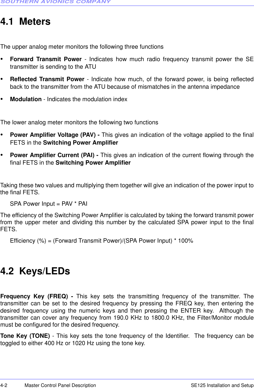 SOUTHERN AVIONICS COMPANYSE125 Installation and Setup4-2 Master Control Panel Description4.1  MetersThe upper analog meter monitors the following three functions•Forward Transmit Power - Indicates how much radio frequency transmit power the SEtransmitter is sending to the ATU•Reflected Transmit Power - Indicate how much, of the forward power, is being reflectedback to the transmitter from the ATU because of mismatches in the antenna impedance•Modulation - Indicates the modulation index The lower analog meter monitors the following two functions•Power Amplifier Voltage (PAV) - This gives an indication of the voltage applied to the finalFETS in the Switching Power Amplifier•Power Amplifier Current (PAI) - This gives an indication of the current flowing through thefinal FETS in the Switching Power AmplifierTaking these two values and multiplying them together will give an indication of the power input tothe final FETS.SPA Power Input = PAV * PAIThe efficiency of the Switching Power Amplifier is calculated by taking the forward transmit powerfrom the upper meter and dividing this number by the calculated SPA power input to the finalFETS.Efficiency (%) = (Forward Transmit Power)/(SPA Power Input) * 100%4.2  Keys/LEDsFrequency Key (FREQ) - This key sets the transmitting frequency of the transmitter. Thetransmitter can be set to the desired frequency by pressing the FREQ key, then entering thedesired frequency using the numeric keys and then pressing the ENTER key.  Although thetransmitter can cover any frequency from 190.0 KHz to 1800.0 KHz, the Filter/Monitor modulemust be configured for the desired frequency.Tone Key (TONE) - This key sets the tone frequency of the Identifier.  The frequency can betoggled to either 400 Hz or 1020 Hz using the tone key.  