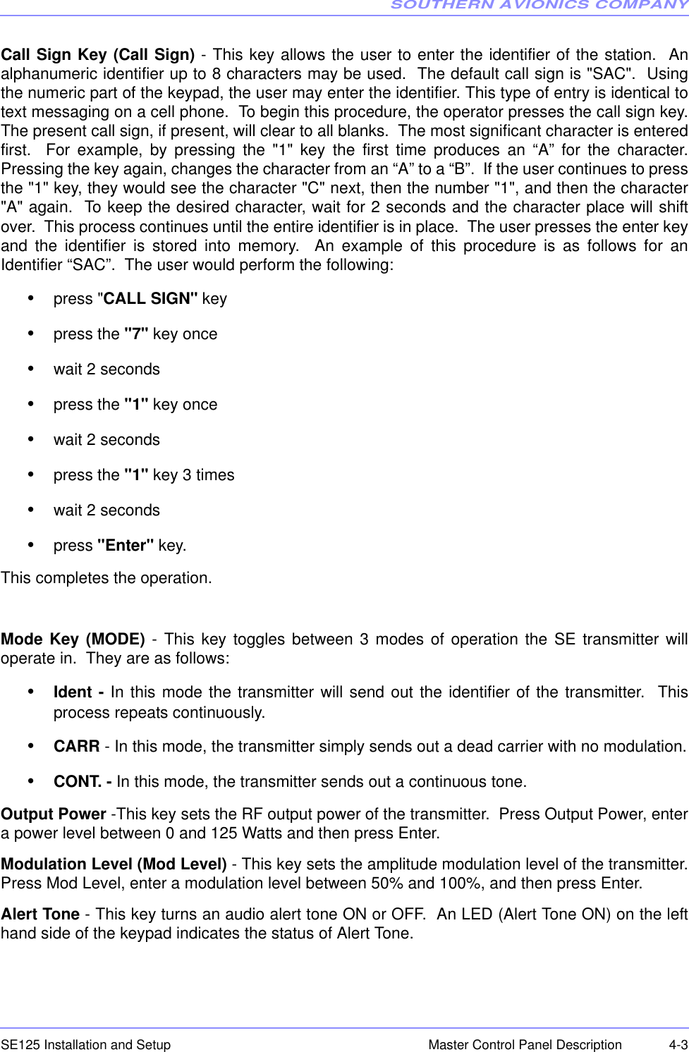 SOUTHERN AVIONICS COMPANYSE125 Installation and Setup  4-3Master Control Panel DescriptionCall Sign Key (Call Sign) - This key allows the user to enter the identifier of the station.  Analphanumeric identifier up to 8 characters may be used.  The default call sign is &quot;SAC&quot;.  Usingthe numeric part of the keypad, the user may enter the identifier. This type of entry is identical totext messaging on a cell phone.  To begin this procedure, the operator presses the call sign key.The present call sign, if present, will clear to all blanks.  The most significant character is enteredfirst.  For example, by pressing the &quot;1&quot; key the first time produces an “A” for the character.Pressing the key again, changes the character from an “A” to a “B”.  If the user continues to pressthe &quot;1&quot; key, they would see the character &quot;C&quot; next, then the number &quot;1&quot;, and then the character&quot;A&quot; again.  To keep the desired character, wait for 2 seconds and the character place will shiftover.  This process continues until the entire identifier is in place.  The user presses the enter keyand the identifier is stored into memory.  An example of this procedure is as follows for anIdentifier “SAC”.  The user would perform the following:•press &quot;CALL SIGN&quot; key•press the &quot;7&quot; key once•wait 2 seconds•press the &quot;1&quot; key once•wait 2 seconds•press the &quot;1&quot; key 3 times•wait 2 seconds•press &quot;Enter&quot; key.This completes the operation.Mode Key (MODE) - This key toggles between 3 modes of operation the SE transmitter willoperate in.  They are as follows:•Ident - In this mode the transmitter will send out the identifier of the transmitter.  Thisprocess repeats continuously.•CARR - In this mode, the transmitter simply sends out a dead carrier with no modulation.•CONT. - In this mode, the transmitter sends out a continuous tone.Output Power -This key sets the RF output power of the transmitter.  Press Output Power, entera power level between 0 and 125 Watts and then press Enter.Modulation Level (Mod Level) - This key sets the amplitude modulation level of the transmitter.Press Mod Level, enter a modulation level between 50% and 100%, and then press Enter.Alert Tone - This key turns an audio alert tone ON or OFF.  An LED (Alert Tone ON) on the lefthand side of the keypad indicates the status of Alert Tone.