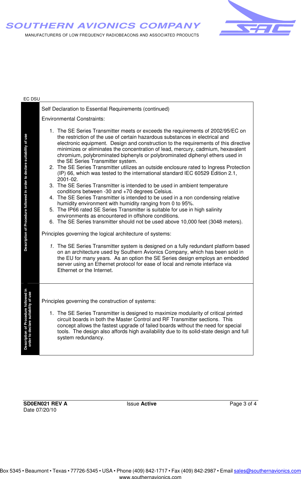 Box 5345 • Beaumont • Texas • 77726-5345 • USA • Phone (409) 842-1717 • Fax (409) 842-2987 • Email sales@southernavionics.comwww.southernavionics.comMANUFACTURERS OF LOW FREQUENCY RADIOBEACONS AND ASSOCIATED PRODUCTSSOUTHERN AVIONICS COMPANYEC DSU SD0EN021 REV A Issue Active  Page 3 of 4 Date 07/20/10Description of Procedure followed in order to declare suitability of use  Self Declaration to Essential Requirements (continued) Environmental Constraints: 1.  The SE Series Transmitter meets or exceeds the requirements of 2002/95/EC on the restriction of the use of certain hazardous substances in electrical and electronic equipment.  Design and construction to the requirements of this directive minimizes or eliminates the concentration of lead, mercury, cadmium, hexavalent chromium, polybrominated biphenyls or polybrominated diphenyl ethers used in the SE Series Transmitter system.   2.  The SE Series Transmitter utilizes an outside enclosure rated to Ingress Protection (IP) 66, which was tested to the international standard IEC 60529 Edition 2.1, 2001-02. 3.  The SE Series Transmitter is intended to be used in ambient temperature conditions between -30 and +70 degrees Celsius.  4.  The SE Series Transmitter is intended to be used in a non condensing relative humidity environment with humidity ranging from 0 to 95%. 5.  The IP66 rated SE Series Transmitter is suitable for use in high salinity environments as encountered in offshore conditions.6.  The SE Series transmitter should not be used above 10,000 feet (3048 meters). Principles governing the logical architecture of systems: 1.  The SE Series Transmitter system is designed on a fully redundant platform based on an architecture used by Southern Avionics Company, which has been sold in the EU for many years.  As an option the SE Series design employs an embedded server using an Ethernet protocol for ease of local and remote interface via Ethernet or the Internet.Description of Procedure followed in order to declare suitability of use  Principles governing the construction of systems: 1.  The SE Series Transmitter is designed to maximize modularity of critical printed circuit boards in both the Master Control and RF Transmitter sections.  This concept allows the fastest upgrade of failed boards without the need for special tools.  The design also affords high availability due to its solid-state design and full system redundancy.