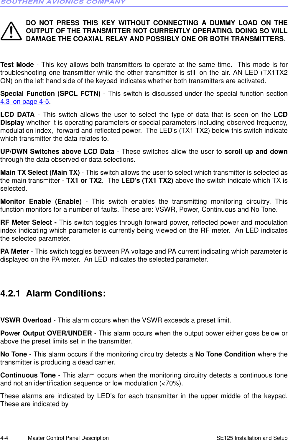 SOUTHERN AVIONICS COMPANYSE125 Installation and Setup4-4 Master Control Panel DescriptionDO NOT PRESS THIS KEY WITHOUT CONNECTING A DUMMY LOAD ON THEOUTPUT OF THE TRANSMITTER NOT CURRENTLY OPERATING. DOING SO WILLDAMAGE THE COAXIAL RELAY AND POSSIBLY ONE OR BOTH TRANSMITTERS. Test Mode - This key allows both transmitters to operate at the same time.  This mode is fortroubleshooting one transmitter while the other transmitter is still on the air. AN LED (TX1TX2ON) on the left hand side of the keypad indicates whether both transmitters are activated.Special Function (SPCL FCTN) - This switch is discussed under the special function section4.3 on page 4-5.LCD DATA - This switch allows the user to select the type of data that is seen on the LCDDisplay whether it is operating parameters or special parameters including observed frequency,modulation index,  forward and reflected power.  The LED&apos;s (TX1 TX2) below this switch indicatewhich transmitter the data relates to.UP/DWN Switches above LCD Data - These switches allow the user to scroll up and downthrough the data observed or data selections.Main TX Select (Main TX) - This switch allows the user to select which transmitter is selected asthe main transmitter - TX1 or TX2.  The LED&apos;s (TX1 TX2) above the switch indicate which TX isselected.Monitor Enable (Enable) - This switch enables the transmitting monitoring circuitry. Thisfunction monitors for a number of faults. These are: VSWR, Power, Continuous and No Tone.RF Meter Select - This switch toggles through forward power, reflected power and modulationindex indicating which parameter is currently being viewed on the RF meter.  An LED indicatesthe selected parameter.PA Meter - This switch toggles between PA voltage and PA current indicating which parameter isdisplayed on the PA meter.  An LED indicates the selected parameter.4.2.1  Alarm Conditions:VSWR Overload - This alarm occurs when the VSWR exceeds a preset limit.Power Output OVER/UNDER - This alarm occurs when the output power either goes below orabove the preset limits set in the transmitter.No Tone - This alarm occurs if the monitoring circuitry detects a No Tone Condition where thetransmitter is producing a dead carrier.Continuous Tone - This alarm occurs when the monitoring circuitry detects a continuous toneand not an identification sequence or low modulation (&lt;70%).These alarms are indicated by LED’s for each transmitter in the upper middle of the keypad.These are indicated by