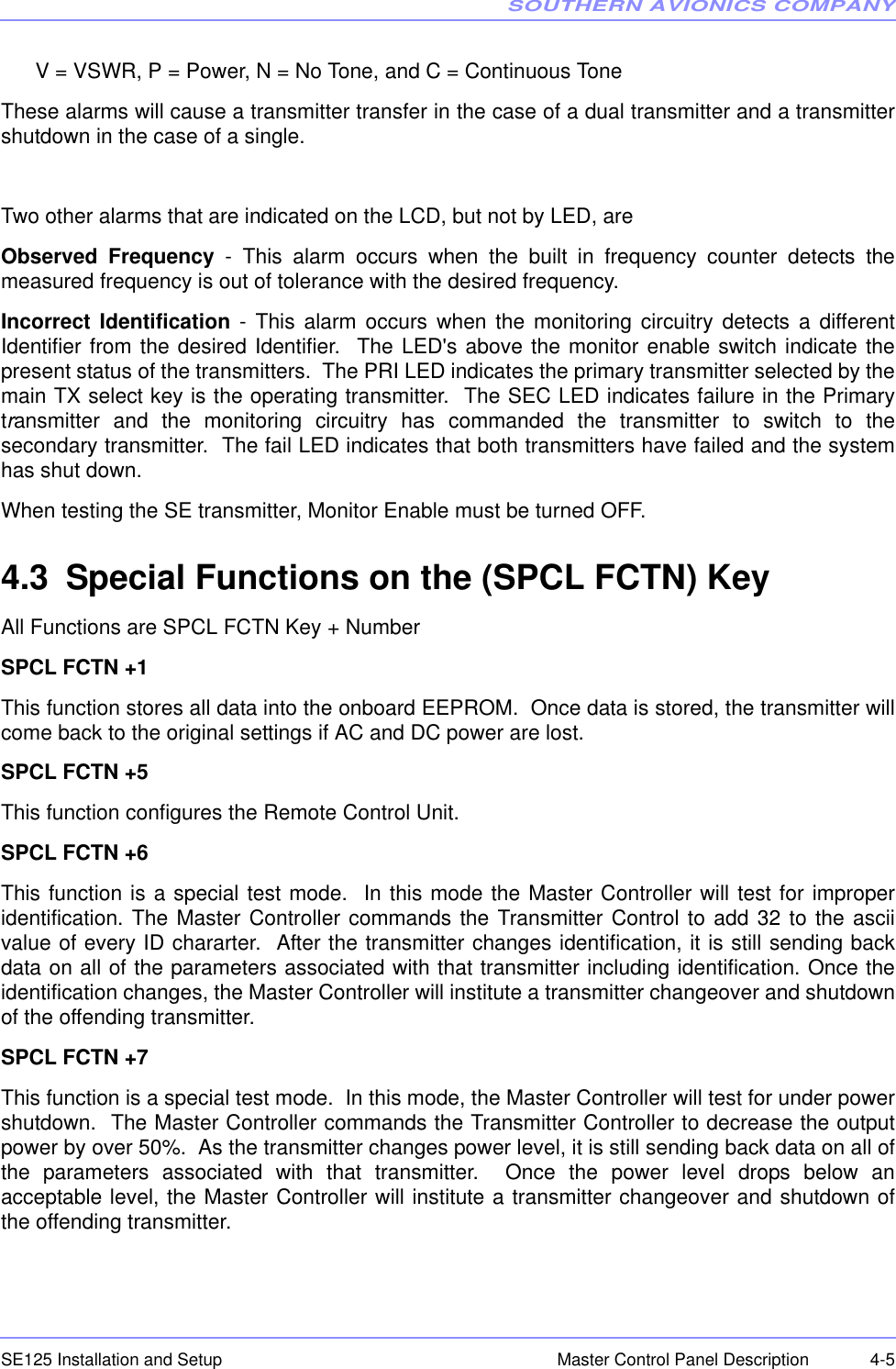 SOUTHERN AVIONICS COMPANYSE125 Installation and Setup  4-5Master Control Panel DescriptionV = VSWR, P = Power, N = No Tone, and C = Continuous ToneThese alarms will cause a transmitter transfer in the case of a dual transmitter and a transmittershutdown in the case of a single. Two other alarms that are indicated on the LCD, but not by LED, areObserved Frequency - This alarm occurs when the built in frequency counter detects themeasured frequency is out of tolerance with the desired frequency.Incorrect Identification - This alarm occurs when the monitoring circuitry detects a differentIdentifier from the desired Identifier.  The LED&apos;s above the monitor enable switch indicate thepresent status of the transmitters.  The PRI LED indicates the primary transmitter selected by themain TX select key is the operating transmitter.  The SEC LED indicates failure in the Primarytransmitter and the monitoring circuitry has commanded the transmitter to switch to thesecondary transmitter.  The fail LED indicates that both transmitters have failed and the systemhas shut down. When testing the SE transmitter, Monitor Enable must be turned OFF.4.3 Special Functions on the (SPCL FCTN) KeyAll Functions are SPCL FCTN Key + NumberSPCL FCTN +1This function stores all data into the onboard EEPROM.  Once data is stored, the transmitter willcome back to the original settings if AC and DC power are lost.   SPCL FCTN +5This function configures the Remote Control Unit.SPCL FCTN +6This function is a special test mode.  In this mode the Master Controller will test for improperidentification. The Master Controller commands the Transmitter Control to add 32 to the asciivalue of every ID chararter.  After the transmitter changes identification, it is still sending backdata on all of the parameters associated with that transmitter including identification. Once theidentification changes, the Master Controller will institute a transmitter changeover and shutdownof the offending transmitter.SPCL FCTN +7This function is a special test mode.  In this mode, the Master Controller will test for under powershutdown.  The Master Controller commands the Transmitter Controller to decrease the outputpower by over 50%.  As the transmitter changes power level, it is still sending back data on all ofthe parameters associated with that transmitter.  Once the power level drops below anacceptable level, the Master Controller will institute a transmitter changeover and shutdown ofthe offending transmitter. 