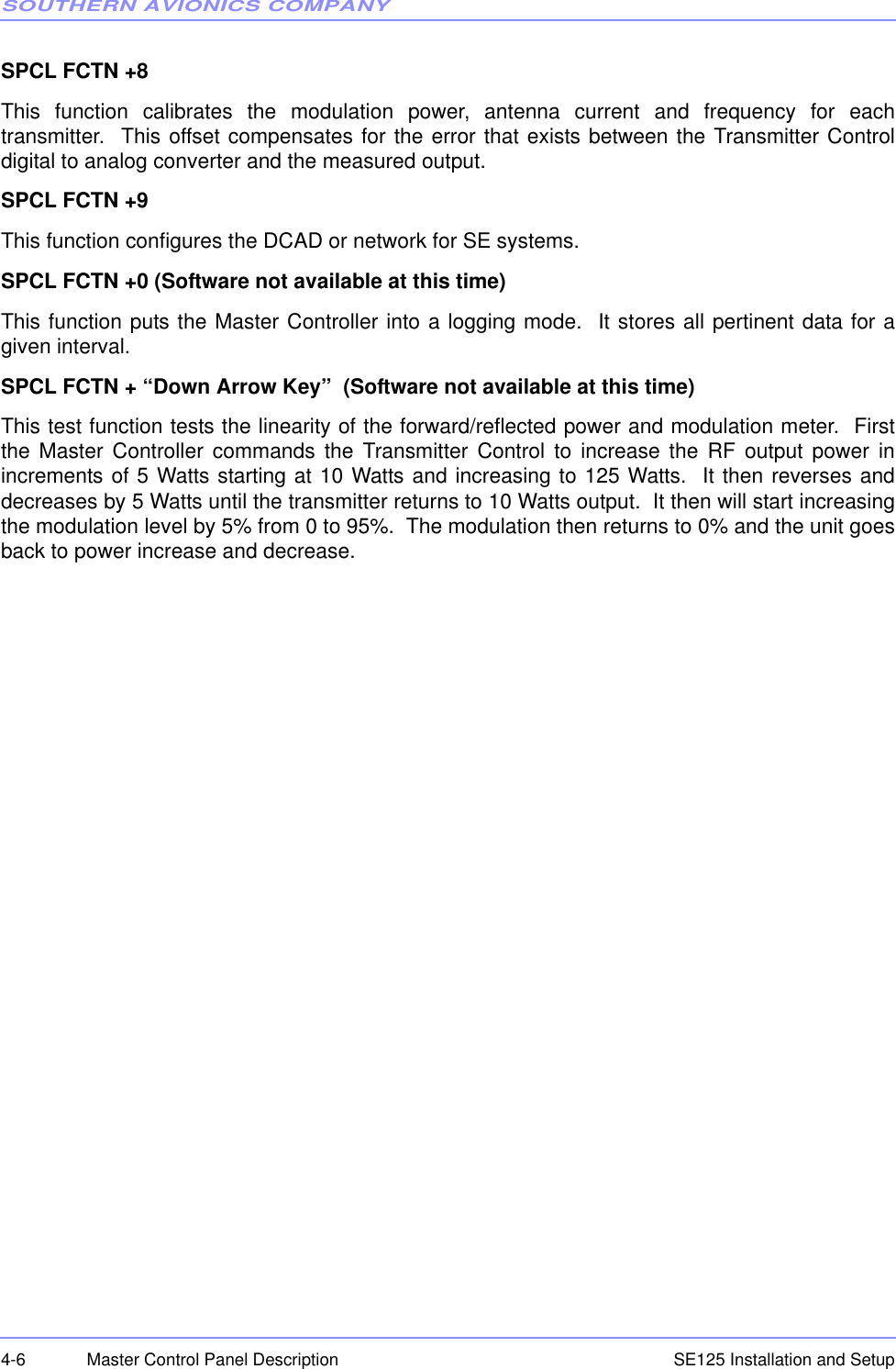 SOUTHERN AVIONICS COMPANYSE125 Installation and Setup4-6 Master Control Panel DescriptionSPCL FCTN +8This function calibrates the modulation power, antenna current and frequency for eachtransmitter.  This offset compensates for the error that exists between the Transmitter Controldigital to analog converter and the measured output. SPCL FCTN +9This function configures the DCAD or network for SE systems. SPCL FCTN +0 (Software not available at this time)This function puts the Master Controller into a logging mode.  It stores all pertinent data for agiven interval. SPCL FCTN + “Down Arrow Key”  (Software not available at this time)This test function tests the linearity of the forward/reflected power and modulation meter.  Firstthe Master Controller commands the Transmitter Control to increase the RF output power inincrements of 5 Watts starting at 10 Watts and increasing to 125 Watts.  It then reverses anddecreases by 5 Watts until the transmitter returns to 10 Watts output.  It then will start increasingthe modulation level by 5% from 0 to 95%.  The modulation then returns to 0% and the unit goesback to power increase and decrease.