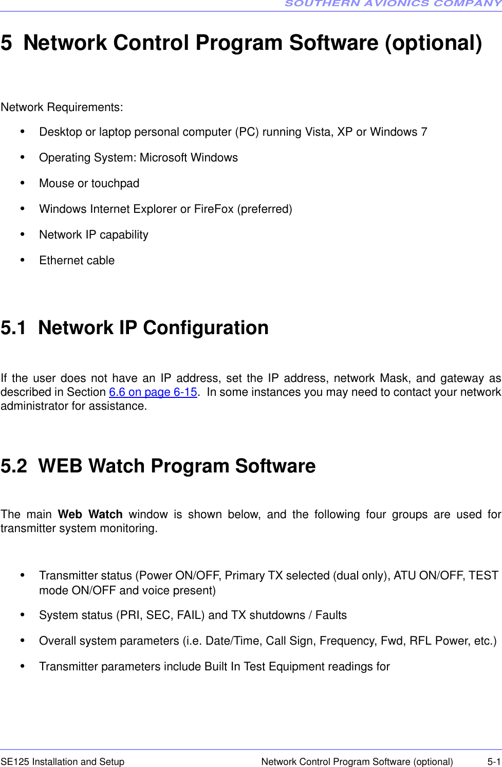 SOUTHERN AVIONICS COMPANYSE125 Installation and Setup  5-1Network Control Program Software (optional)5 Network Control Program Software (optional)Network Requirements:•Desktop or laptop personal computer (PC) running Vista, XP or Windows 7•Operating System: Microsoft Windows•Mouse or touchpad•Windows Internet Explorer or FireFox (preferred)•Network IP capability•Ethernet cable5.1  Network IP ConfigurationIf the user does not have an IP address, set the IP address, network Mask, and gateway asdescribed in Section 6.6 on page 6-15.  In some instances you may need to contact your networkadministrator for assistance.5.2  WEB Watch Program SoftwareThe main  Web Watch window is shown below, and the following four groups are used fortransmitter system monitoring. •Transmitter status (Power ON/OFF, Primary TX selected (dual only), ATU ON/OFF, TEST mode ON/OFF and voice present)•System status (PRI, SEC, FAIL) and TX shutdowns / Faults•Overall system parameters (i.e. Date/Time, Call Sign, Frequency, Fwd, RFL Power, etc.)•Transmitter parameters include Built In Test Equipment readings for