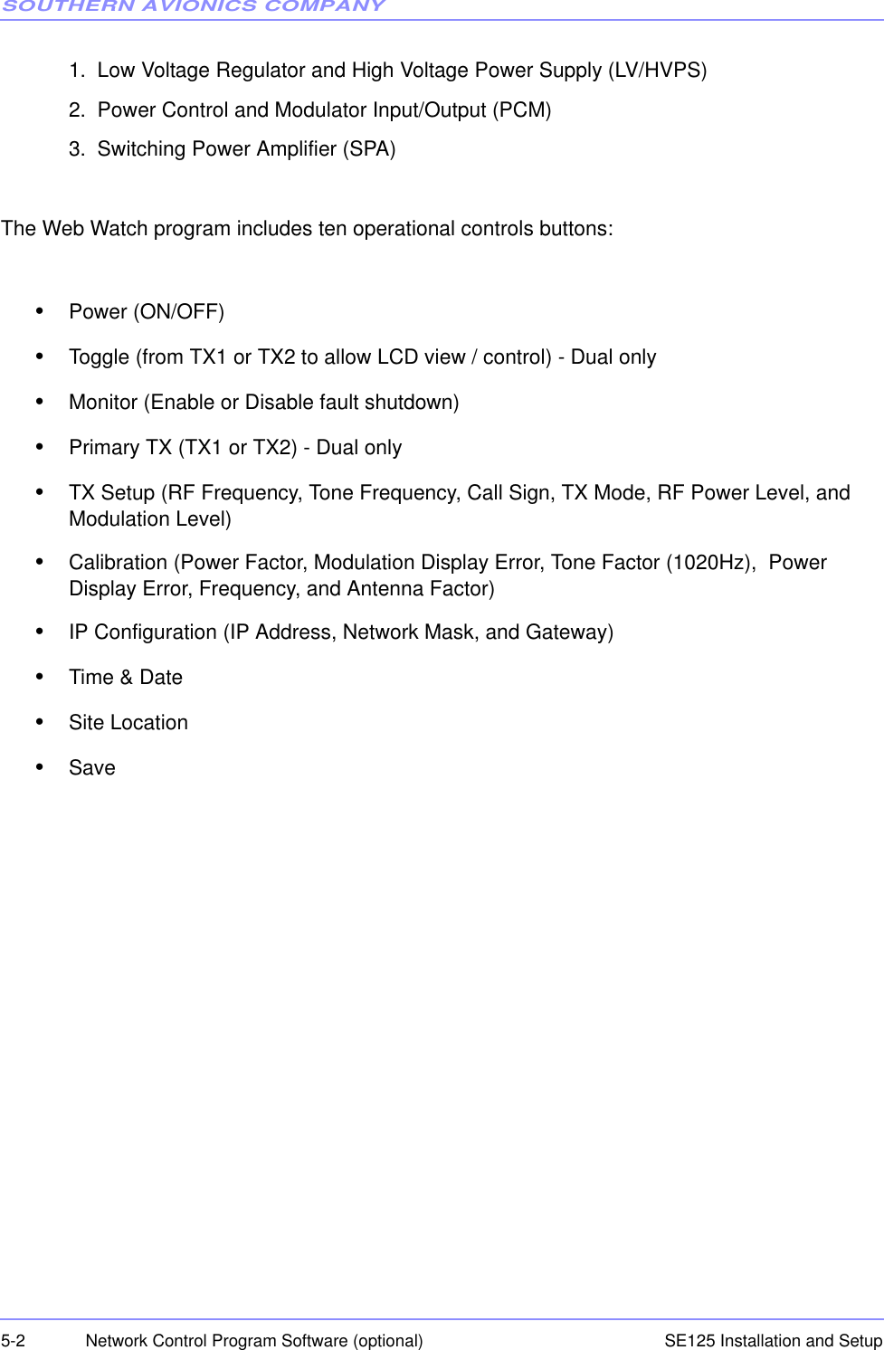 SOUTHERN AVIONICS COMPANYSE125 Installation and Setup5-2 Network Control Program Software (optional)1.  Low Voltage Regulator and High Voltage Power Supply (LV/HVPS)2.  Power Control and Modulator Input/Output (PCM)3.  Switching Power Amplifier (SPA)The Web Watch program includes ten operational controls buttons:•Power (ON/OFF)•Toggle (from TX1 or TX2 to allow LCD view / control) - Dual only•Monitor (Enable or Disable fault shutdown)•Primary TX (TX1 or TX2) - Dual only•TX Setup (RF Frequency, Tone Frequency, Call Sign, TX Mode, RF Power Level, and Modulation Level)•Calibration (Power Factor, Modulation Display Error, Tone Factor (1020Hz),  Power Display Error, Frequency, and Antenna Factor)•IP Configuration (IP Address, Network Mask, and Gateway)•Time &amp; Date•Site Location•Save
