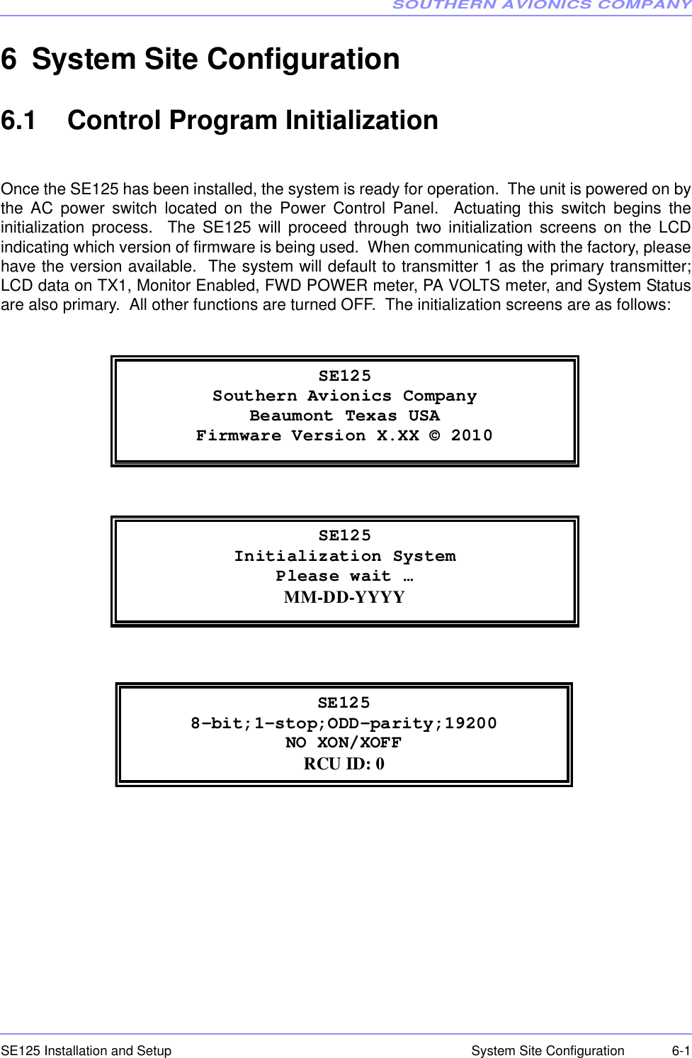SOUTHERN AVIONICS COMPANYSE125 Installation and Setup  6-1System Site Configuration6 System Site Configuration6.1    Control Program InitializationOnce the SE125 has been installed, the system is ready for operation.  The unit is powered on bythe AC power switch located on the Power Control Panel.  Actuating this switch begins theinitialization process.  The SE125 will proceed through two initialization screens on the LCDindicating which version of firmware is being used.  When communicating with the factory, pleasehave the version available.  The system will default to transmitter 1 as the primary transmitter;LCD data on TX1, Monitor Enabled, FWD POWER meter, PA VOLTS meter, and System Statusare also primary.  All other functions are turned OFF.  The initialization screens are as follows: SE125 Southern Avionics Company Beaumont Texas USA Firmware Version X.XX © 2010  SE125Initialization System Please wait … MM-DD-YYYY SE125 8-bit;1-stop;ODD-parity;19200 NO XON/XOFF RCU ID: 0 