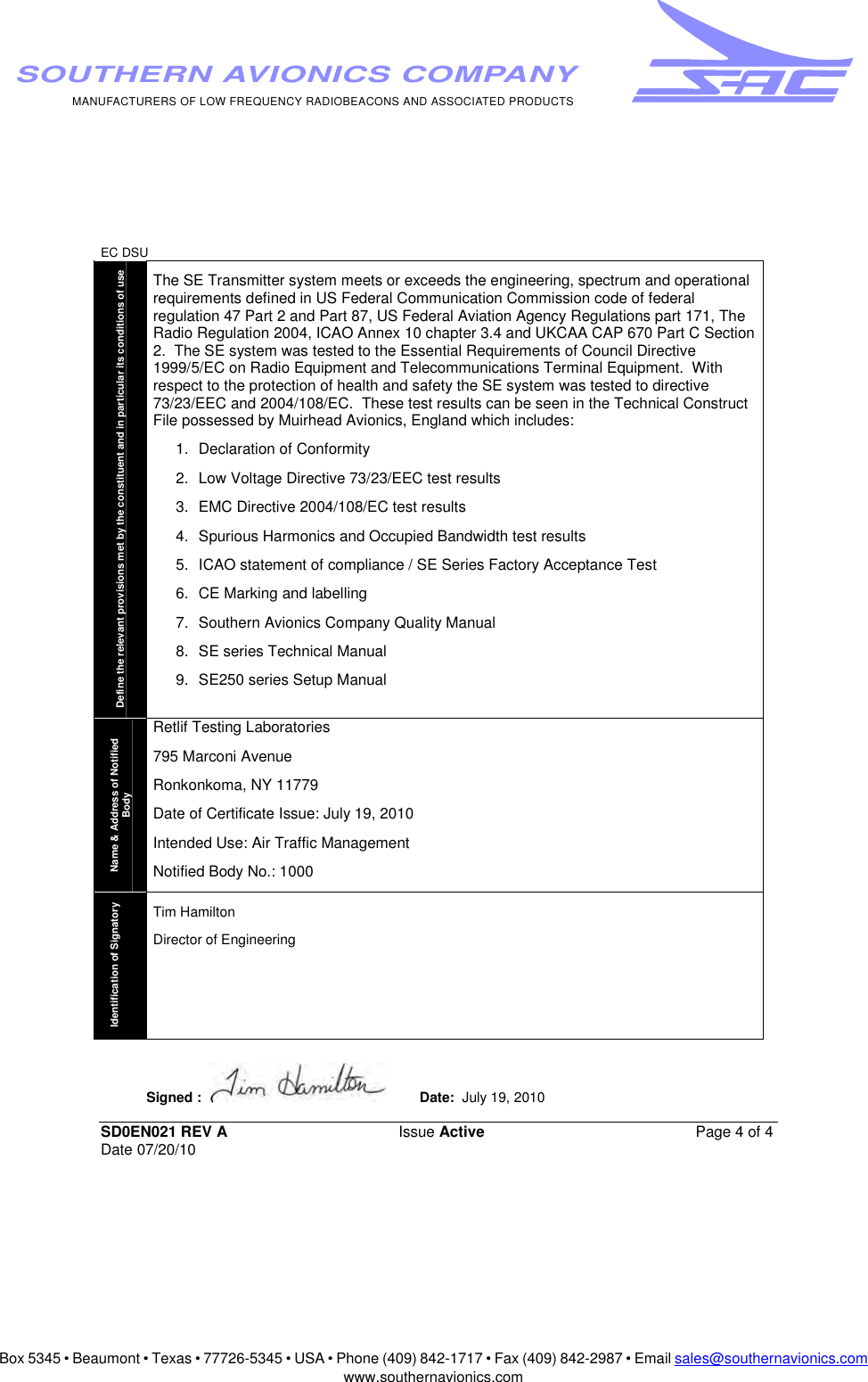 Box 5345 • Beaumont • Texas • 77726-5345 • USA • Phone (409) 842-1717 • Fax (409) 842-2987 • Email sales@southernavionics.comwww.southernavionics.comMANUFACTURERS OF LOW FREQUENCY RADIOBEACONS AND ASSOCIATED PRODUCTSSOUTHERN AVIONICS COMPANYEC DSU SD0EN021 REV A Issue Active  Page 4 of 4 Date 07/20/10Define the relevant provisions met by the constituent and in particular its conditions of use The SE Transmitter system meets or exceeds the engineering, spectrum and operational requirements defined in US Federal Communication Commission code of federal regulation 47 Part 2 and Part 87, US Federal Aviation Agency Regulations part 171, The Radio Regulation 2004, ICAO Annex 10 chapter 3.4 and UKCAA CAP 670 Part C Section 2.  The SE system was tested to the Essential Requirements of Council Directive 1999/5/EC on Radio Equipment and Telecommunications Terminal Equipment.  With respect to the protection of health and safety the SE system was tested to directive 73/23/EEC and 2004/108/EC.  These test results can be seen in the Technical Construct File possessed by Muirhead Avionics, England which includes: 1.  Declaration of Conformity 2.  Low Voltage Directive 73/23/EEC test results  3.  EMC Directive 2004/108/EC test results 4.  Spurious Harmonics and Occupied Bandwidth test results 5.  ICAO statement of compliance / SE Series Factory Acceptance Test 6. CE Marking and labelling 7.  Southern Avionics Company Quality Manual 8.  SE series Technical Manual 9.  SE250 series Setup Manual Name &amp; Address of Notified Body Retlif Testing Laboratories 795 Marconi Avenue Ronkonkoma, NY 11779 Date of Certificate Issue: July 19, 2010 Intended Use: Air Traffic Management Notified Body No.: 1000Identification of Signatory Tim Hamilton Director of EngineeringSigned :    Date:  July 19, 2010    