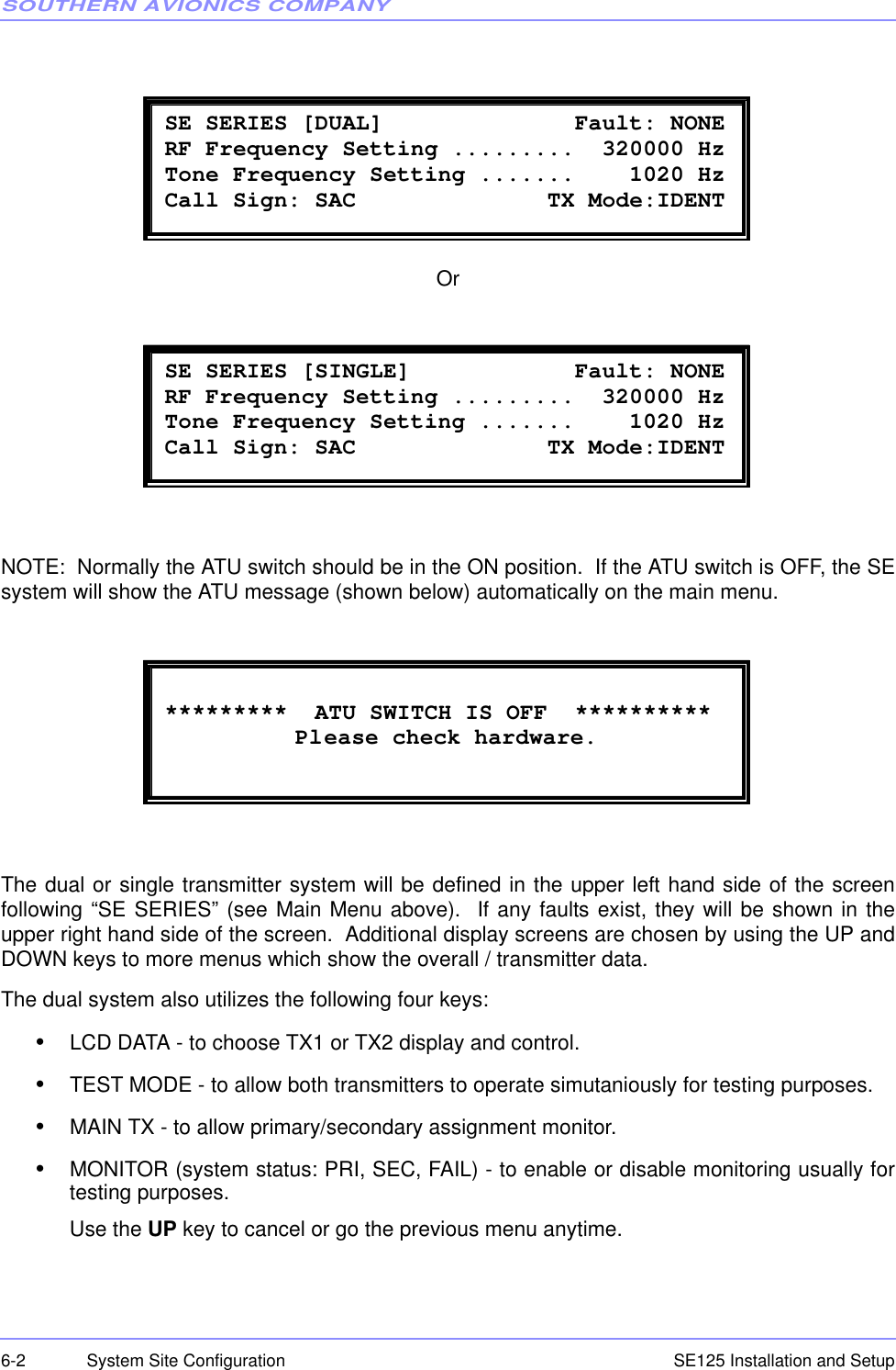 SOUTHERN AVIONICS COMPANYSE125 Installation and Setup6-2 System Site ConfigurationOrNOTE:  Normally the ATU switch should be in the ON position.  If the ATU switch is OFF, the SEsystem will show the ATU message (shown below) automatically on the main menu.The dual or single transmitter system will be defined in the upper left hand side of the screenfollowing “SE SERIES” (see Main Menu above).  If any faults exist, they will be shown in theupper right hand side of the screen.  Additional display screens are chosen by using the UP andDOWN keys to more menus which show the overall / transmitter data.The dual system also utilizes the following four keys:•LCD DATA - to choose TX1 or TX2 display and control.•TEST MODE - to allow both transmitters to operate simutaniously for testing purposes. •MAIN TX - to allow primary/secondary assignment monitor.•MONITOR (system status: PRI, SEC, FAIL) - to enable or disable monitoring usually fortesting purposes. Use the UP key to cancel or go the previous menu anytime. SE SERIES [DUAL]              Fault: NONE  RF Frequency Setting .........  320000 Hz Tone Frequency Setting .......    1020 Hz  Call Sign: SAC              TX Mode:IDENT   SE SERIES [SINGLE]            Fault: NONE  RF Frequency Setting .........  320000 Hz Tone Frequency Setting .......    1020 Hz  Call Sign: SAC              TX Mode:IDENT    *********  ATU SWITCH IS OFF  ********** Please check hardware. 