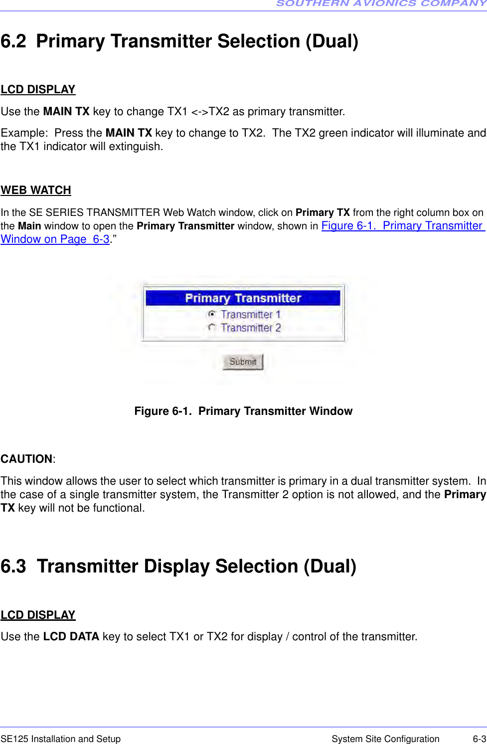 SOUTHERN AVIONICS COMPANYSE125 Installation and Setup  6-3System Site Configuration6.2 Primary Transmitter Selection (Dual)LCD DISPLAYUse the MAIN TX key to change TX1 &lt;-&gt;TX2 as primary transmitter.Example:  Press the MAIN TX key to change to TX2.  The TX2 green indicator will illuminate andthe TX1 indicator will extinguish.  WEB WATCHIn the SE SERIES TRANSMITTER Web Watch window, click on Primary TX from the right column box on the Main window to open the Primary Transmitter window, shown in Figure 6-1.  Primary Transmitter Window on Page  6-3.”Figure 6-1.  Primary Transmitter WindowCAUTION:This window allows the user to select which transmitter is primary in a dual transmitter system.  Inthe case of a single transmitter system, the Transmitter 2 option is not allowed, and the PrimaryTX key will not be functional.  6.3  Transmitter Display Selection (Dual)LCD DISPLAYUse the LCD DATA key to select TX1 or TX2 for display / control of the transmitter. 