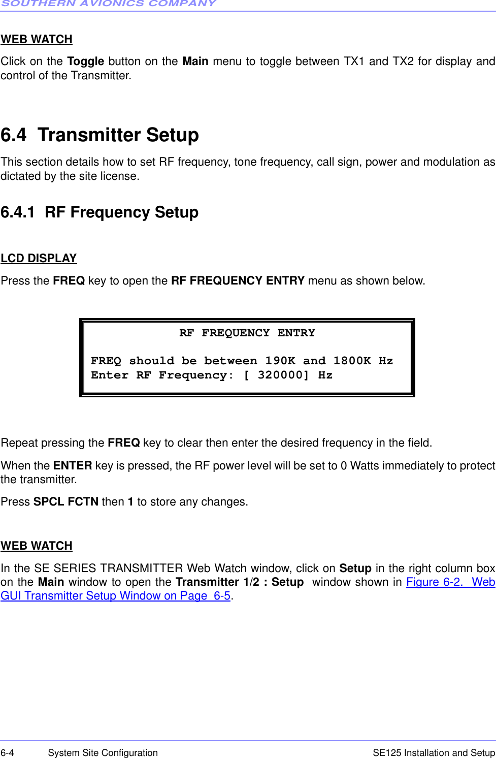 SOUTHERN AVIONICS COMPANYSE125 Installation and Setup6-4 System Site ConfigurationWEB WATCHClick on the Toggle button on the Main menu to toggle between TX1 and TX2 for display andcontrol of the Transmitter.6.4  Transmitter SetupThis section details how to set RF frequency, tone frequency, call sign, power and modulation asdictated by the site license.6.4.1  RF Frequency SetupLCD DISPLAYPress the FREQ key to open the RF FREQUENCY ENTRY menu as shown below.Repeat pressing the FREQ key to clear then enter the desired frequency in the field. When the ENTER key is pressed, the RF power level will be set to 0 Watts immediately to protectthe transmitter.Press SPCL FCTN then 1 to store any changes.WEB WATCHIn the SE SERIES TRANSMITTER Web Watch window, click on Setup in the right column boxon the Main window to open the Transmitter 1/2 : Setup  window shown in Figure 6-2.  WebGUI Transmitter Setup Window on Page  6-5. RF FREQUENCY ENTRY FREQ should be between 190K and 1800K Hz Enter RF Frequency: [ 320000] Hz 