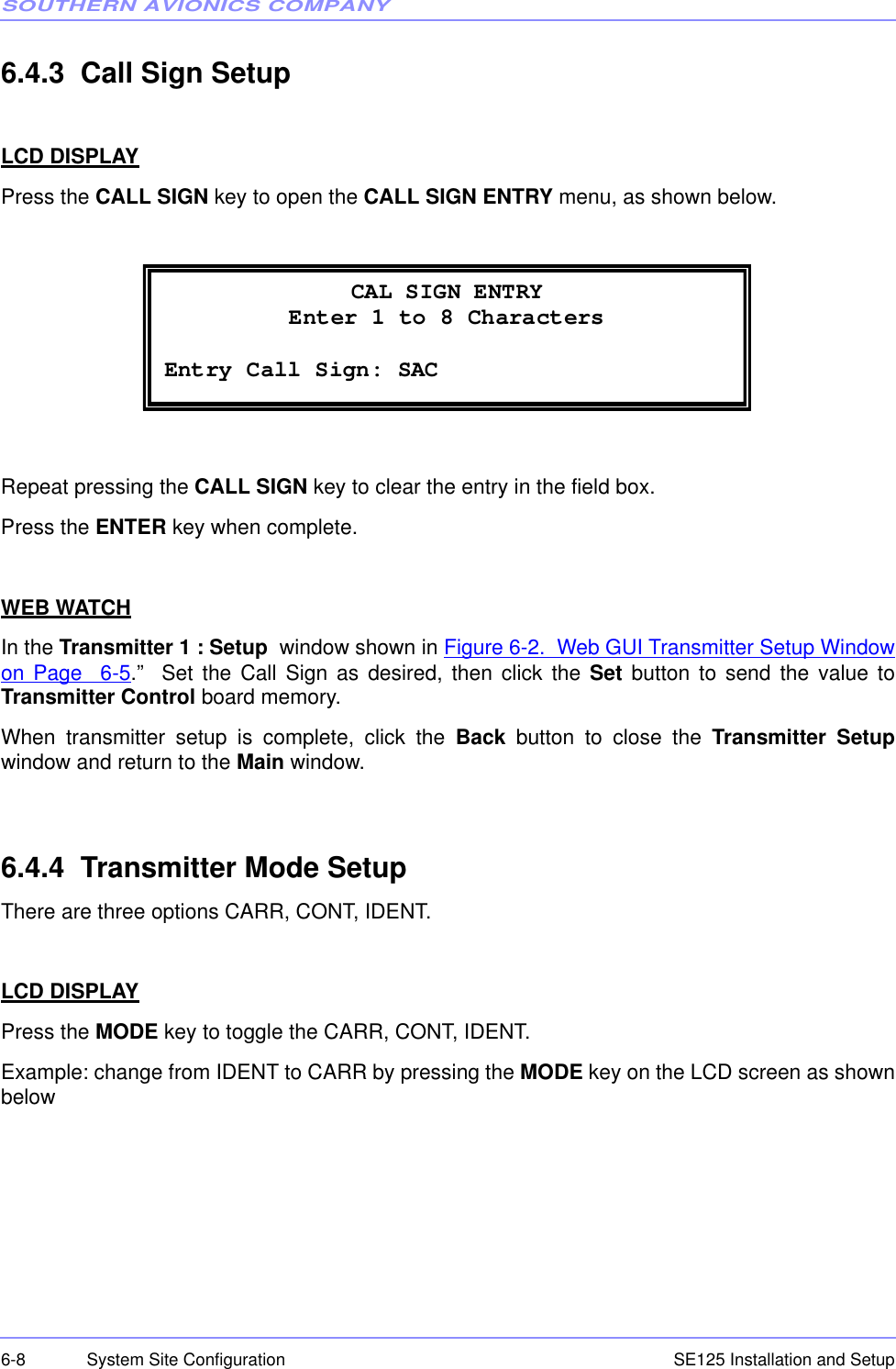 SOUTHERN AVIONICS COMPANYSE125 Installation and Setup6-8 System Site Configuration6.4.3  Call Sign SetupLCD DISPLAYPress the CALL SIGN key to open the CALL SIGN ENTRY menu, as shown below.Repeat pressing the CALL SIGN key to clear the entry in the field box.Press the ENTER key when complete.WEB WATCHIn the Transmitter 1 : Setup  window shown in Figure 6-2.  Web GUI Transmitter Setup Windowon Page  6-5.”  Set the Call Sign as desired, then click the Set button to send the value toTransmitter Control board memory.When transmitter setup is complete, click the Back button to close the Transmitter Setupwindow and return to the Main window.6.4.4  Transmitter Mode SetupThere are three options CARR, CONT, IDENT.LCD DISPLAYPress the MODE key to toggle the CARR, CONT, IDENT. Example: change from IDENT to CARR by pressing the MODE key on the LCD screen as shownbelow CAL SIGN ENTRY Enter 1 to 8 Characters  Entry Call Sign: SAC  