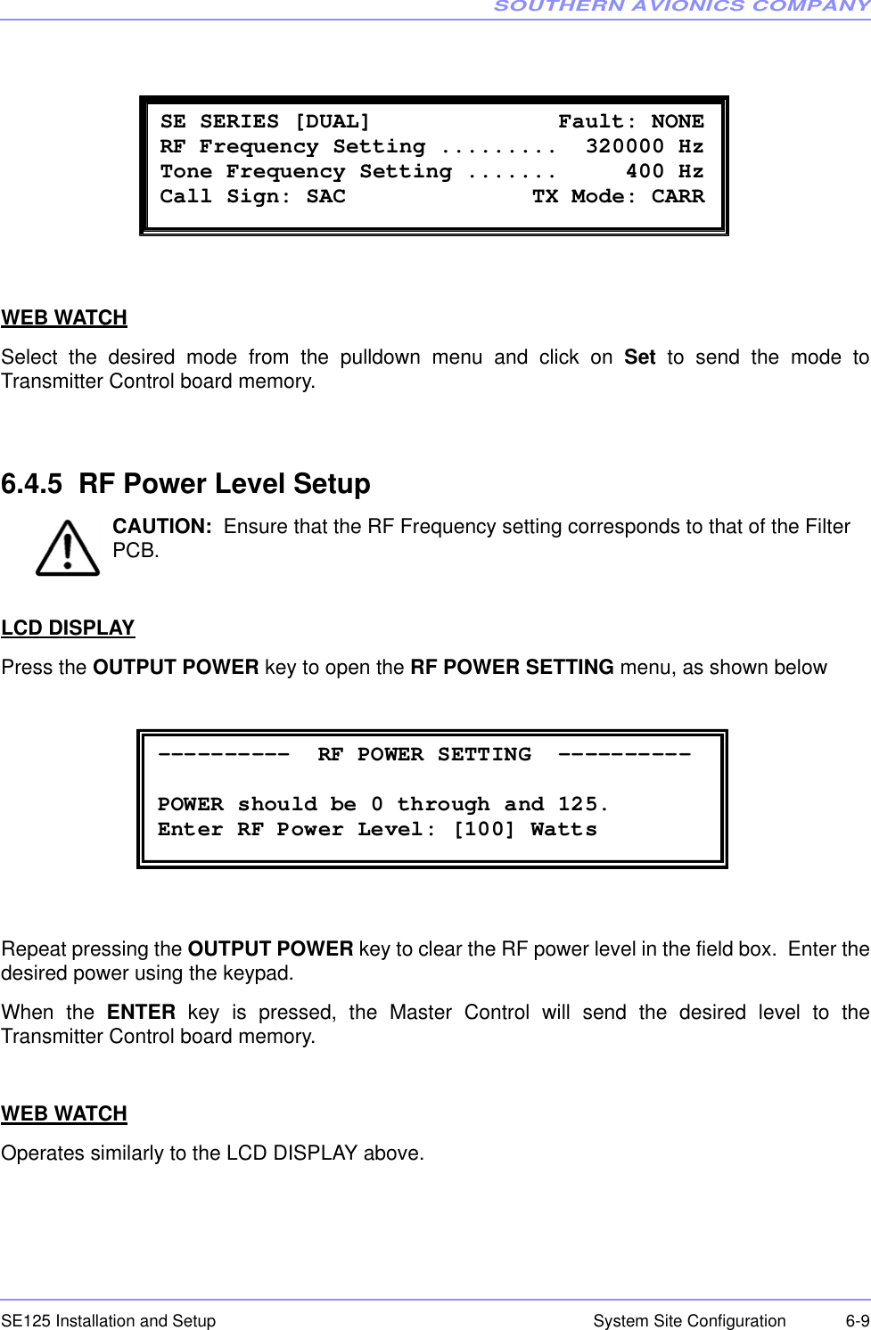 SOUTHERN AVIONICS COMPANYSE125 Installation and Setup  6-9System Site ConfigurationWEB WATCHSelect the desired mode from the pulldown menu and click on Set to send the mode toTransmitter Control board memory.6.4.5  RF Power Level SetupCAUTION:  Ensure that the RF Frequency setting corresponds to that of the Filter PCB.LCD DISPLAYPress the OUTPUT POWER key to open the RF POWER SETTING menu, as shown belowRepeat pressing the OUTPUT POWER key to clear the RF power level in the field box.  Enter thedesired power using the keypad.When the ENTER key is pressed, the Master Control will send the desired level to theTransmitter Control board memory.WEB WATCHOperates similarly to the LCD DISPLAY above. SE SERIES [DUAL]              Fault: NONE  RF Frequency Setting .........  320000 Hz Tone Frequency Setting .......     400 Hz  Call Sign: SAC              TX Mode: CARR   ----------  RF POWER SETTING  ----------  POWER should be 0 through and 125. Enter RF Power Level: [100] Watts 