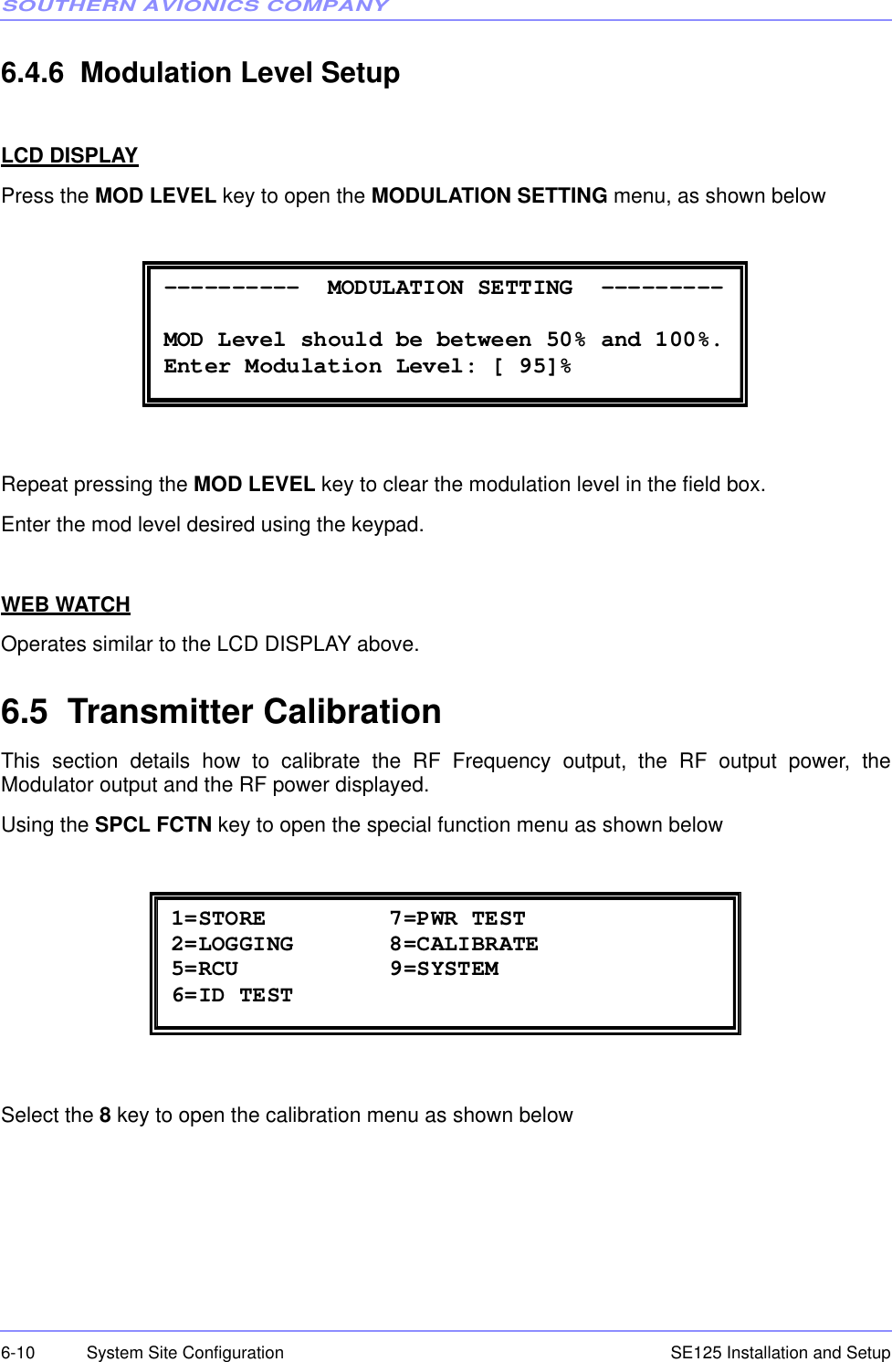 SOUTHERN AVIONICS COMPANYSE125 Installation and Setup6-10 System Site Configuration6.4.6  Modulation Level SetupLCD DISPLAYPress the MOD LEVEL key to open the MODULATION SETTING menu, as shown belowRepeat pressing the MOD LEVEL key to clear the modulation level in the field box.Enter the mod level desired using the keypad.WEB WATCHOperates similar to the LCD DISPLAY above.6.5  Transmitter CalibrationThis section details how to calibrate the RF Frequency output, the RF output power, theModulator output and the RF power displayed.Using the SPCL FCTN key to open the special function menu as shown belowSelect the 8 key to open the calibration menu as shown below ----------  MODULATION SETTING  ---------  MOD Level should be between 50% and 100%. Enter Modulation Level: [ 95]%  1=STORE         7=PWR TEST 2=LOGGING       8=CALIBRATE 5=RCU           9=SYSTEM 6=ID TEST 