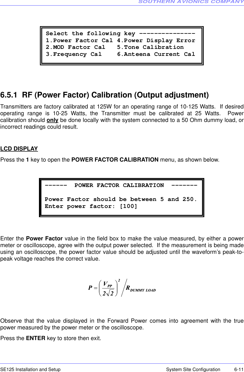 SOUTHERN AVIONICS COMPANYSE125 Installation and Setup  6-11System Site Configuration6.5.1  RF (Power Factor) Calibration (Output adjustment)Transmitters are factory calibrated at 125W for an operating range of 10-125 Watts.  If desiredoperating range is 10-25 Watts, the Transmitter must be calibrated at 25 Watts.  Powercalibration should only be done locally with the system connected to a 50 Ohm dummy load, orincorrect readings could result.LCD DISPLAYPress the 1 key to open the POWER FACTOR CALIBRATION menu, as shown below.Enter the Power Factor value in the field box to make the value measured, by either a powermeter or oscilloscope, agree with the output power selected.  If the measurement is being madeusing an oscilloscope, the power factor value should be adjusted until the waveform’s peak-to-peak voltage reaches the correct value. Observe that the value displayed in the Forward Power comes into agreement with the truepower measured by the power meter or the oscilloscope.Press the ENTER key to store then exit.  Select the following key ---------------1.Power Factor Cal 4.Power Display Error 2.MOD Factor Cal   5.Tone Calibration 3.Frequency Cal    6.Anteena Current Cal  ------  POWER FACTOR CALIBRATION  -------        Power Factor should be between 5 and 250. Enter power factor: [100] LOADDUMMY2PP R22VP¸¸¹·¨¨©§  