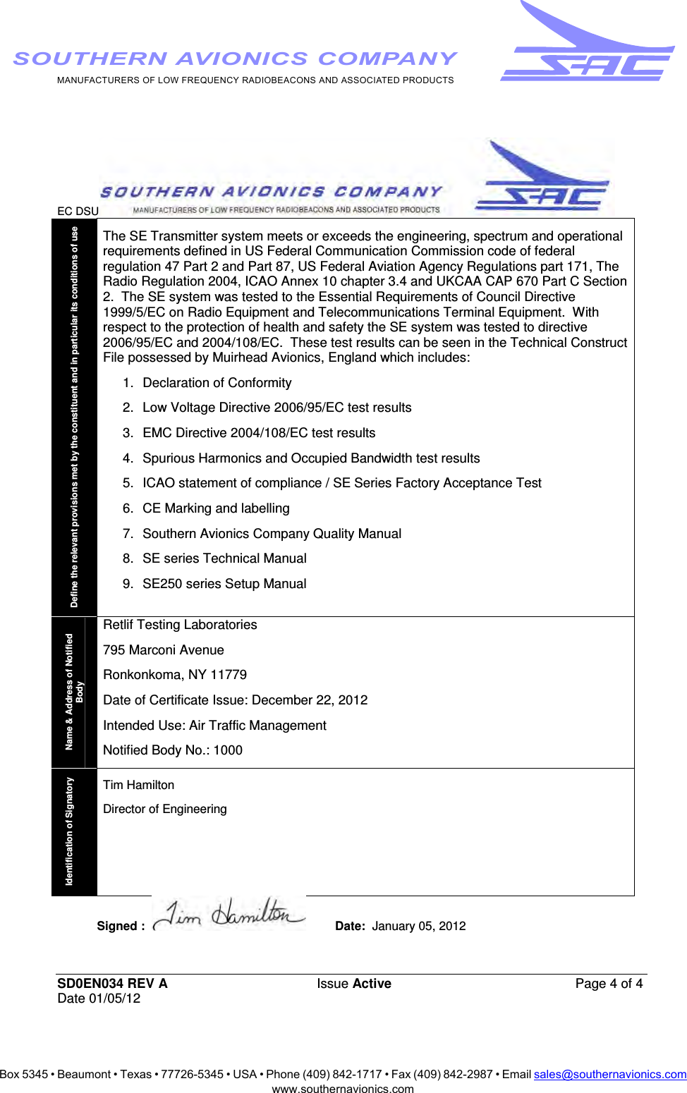 Box 5345 • Beaumont • Texas • 77726-5345 • USA • Phone (409) 842-1717 • Fax (409) 842-2987 • Email sales@southernavionics.comwww.southernavionics.comMANUFACTURERS OF LOW FREQUENCY RADIOBEACONS AND ASSOCIATED PRODUCTSSOUTHERN AVIONICS COMPANYEC DSU  SD0EN034 REV A Issue Active  Page 4 of 4 Date 01/05/12 Define the relevant provisions met by the constituent and in particular its conditions of use The SE Transmitter system meets or exceeds the engineering, spectrum and operational requirements defined in US Federal Communication Commission code of federal regulation 47 Part 2 and Part 87, US Federal Aviation Agency Regulations part 171, The Radio Regulation 2004, ICAO Annex 10 chapter 3.4 and UKCAA CAP 670 Part C Section 2.  The SE system was tested to the Essential Requirements of Council Directive 1999/5/EC on Radio Equipment and Telecommunications Terminal Equipment.  With respect to the protection of health and safety the SE system was tested to directive 2006/95/EC and 2004/108/EC.  These test results can be seen in the Technical Construct File possessed by Muirhead Avionics, England which includes: 1. Declaration of Conformity 2.  Low Voltage Directive 2006/95/EC test results  3.  EMC Directive 2004/108/EC test results 4.  Spurious Harmonics and Occupied Bandwidth test results 5.  ICAO statement of compliance / SE Series Factory Acceptance Test 6.  CE Marking and labelling 7.  Southern Avionics Company Quality Manual 8.  SE series Technical Manual 9.  SE250 series Setup Manual  Name &amp; Address of Notified Body Retlif Testing Laboratories 795 Marconi Avenue Ronkonkoma, NY 11779 Date of Certificate Issue: December 22, 2012 Intended Use: Air Traffic Management Notified Body No.: 1000 Identification of Signatory Tim Hamilton Director of Engineering Signed :    Date:  January 05, 2012    