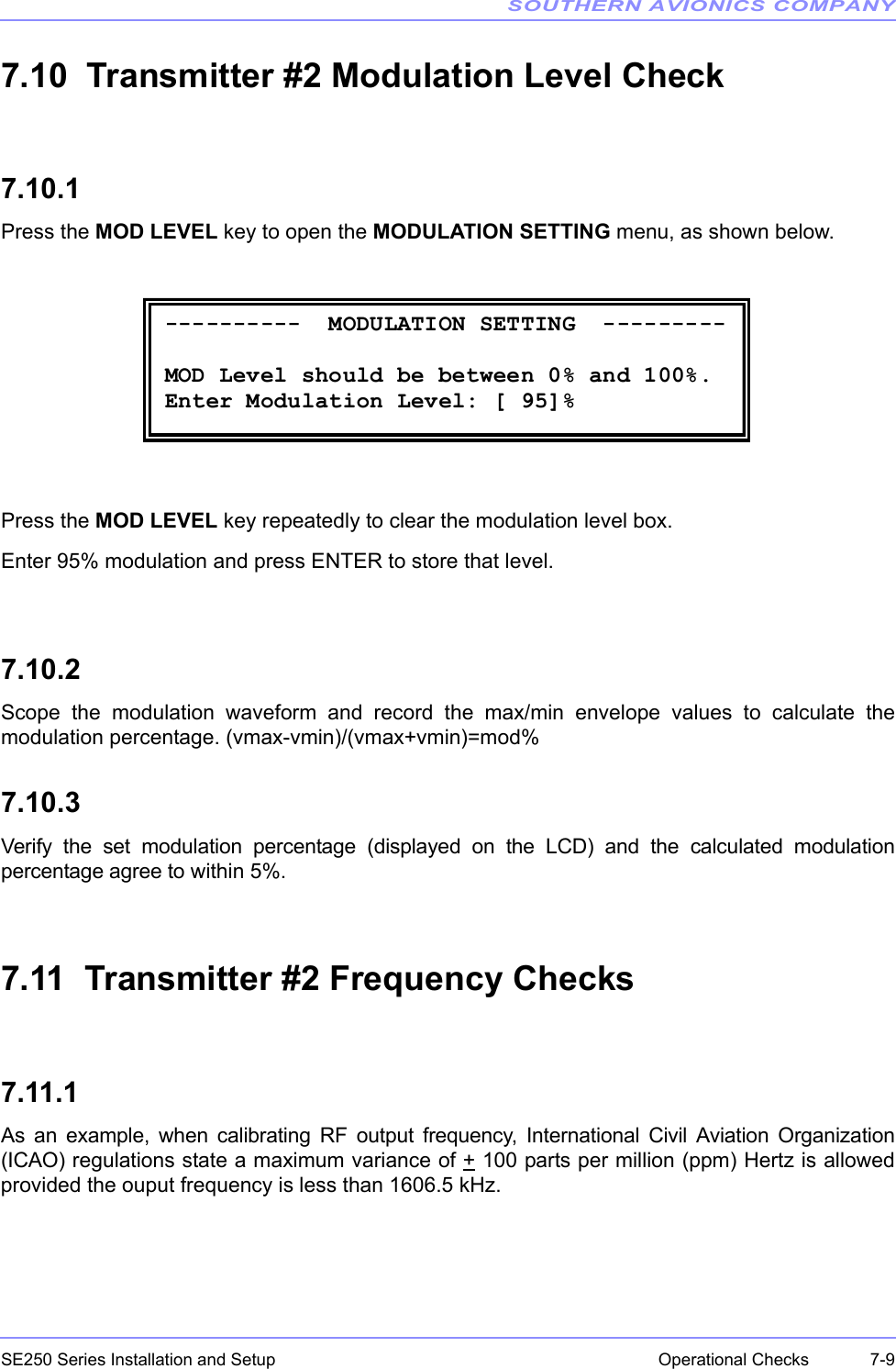 SOUTHERN AVIONICS COMPANYSE250 Series Installation and Setup  7-9Operational Checks7.10  Transmitter #2 Modulation Level Check7.10.1Press the MOD LEVEL key to open the MODULATION SETTING menu, as shown below.Press the MOD LEVEL key repeatedly to clear the modulation level box.Enter 95% modulation and press ENTER to store that level.7.10.2Scope the modulation waveform and record the max/min envelope values to calculate themodulation percentage. (vmax-vmin)/(vmax+vmin)=mod%7.10.3Verify the set modulation percentage (displayed on the LCD) and the calculated modulationpercentage agree to within 5%.7.11  Transmitter #2 Frequency Checks7.11.1As an example, when calibrating RF output frequency, International Civil Aviation Organization(ICAO) regulations state a maximum variance of + 100 parts per million (ppm) Hertz is allowedprovided the ouput frequency is less than 1606.5 kHz. ----------  MODULATION SETTING  ---------  MOD Level should be between 0% and 100%. Enter Modulation Level: [ 95]% 