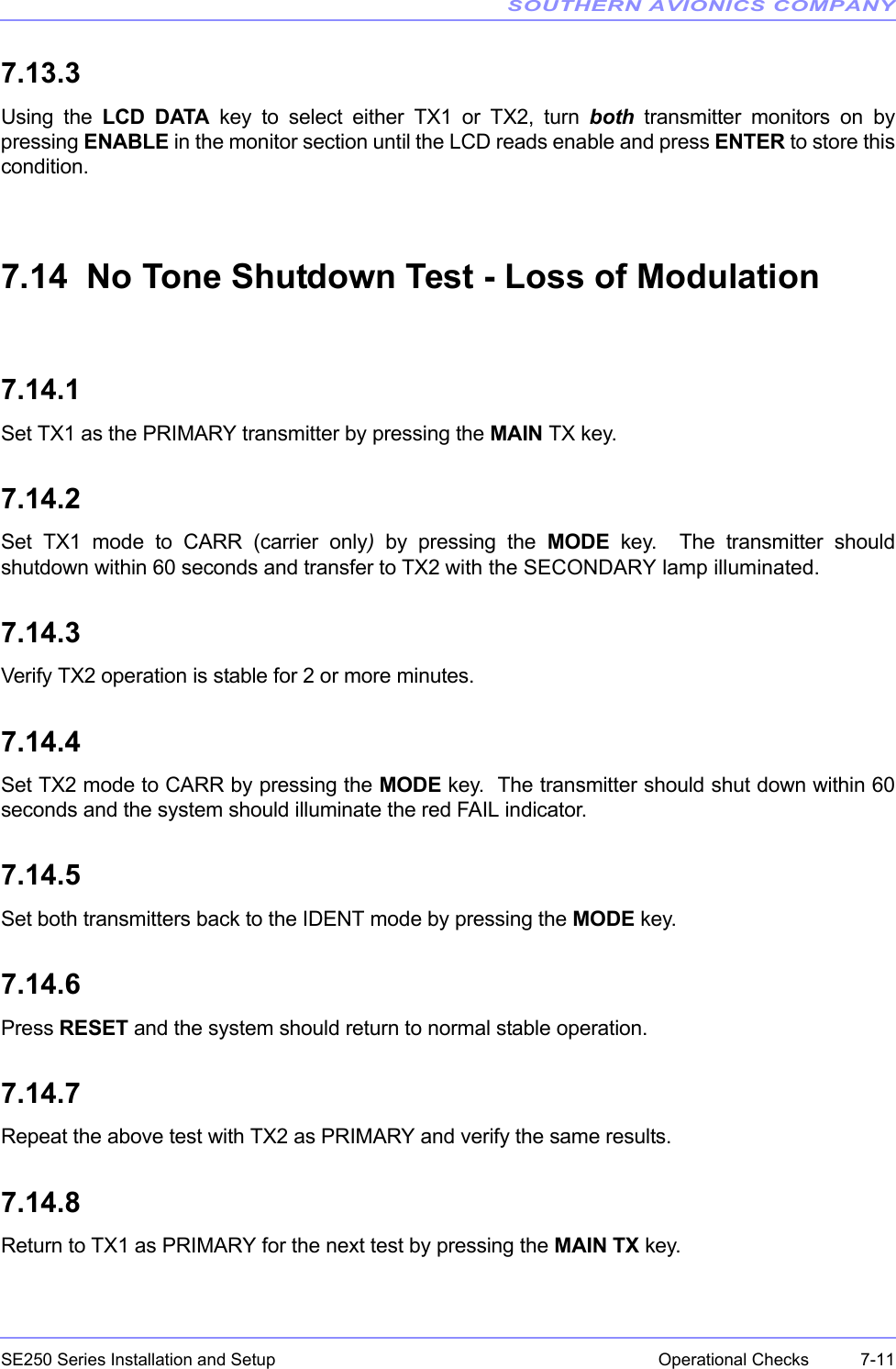 SOUTHERN AVIONICS COMPANYSE250 Series Installation and Setup  7-11Operational Checks7.13.3Using the LCD DATA key to select either TX1 or TX2, turn both transmitter monitors on bypressing ENABLE in the monitor section until the LCD reads enable and press ENTER to store thiscondition. 7.14  No Tone Shutdown Test - Loss of Modulation7.14.1Set TX1 as the PRIMARY transmitter by pressing the MAIN TX key.7.14.2Set TX1 mode to CARR (carrier only) by pressing the MODE key.  The transmitter shouldshutdown within 60 seconds and transfer to TX2 with the SECONDARY lamp illuminated.7.14.3Verify TX2 operation is stable for 2 or more minutes.7.14.4Set TX2 mode to CARR by pressing the MODE key.  The transmitter should shut down within 60seconds and the system should illuminate the red FAIL indicator.7.14.5Set both transmitters back to the IDENT mode by pressing the MODE key.7.14.6Press RESET and the system should return to normal stable operation.7.14.7Repeat the above test with TX2 as PRIMARY and verify the same results.7.14.8Return to TX1 as PRIMARY for the next test by pressing the MAIN TX key.