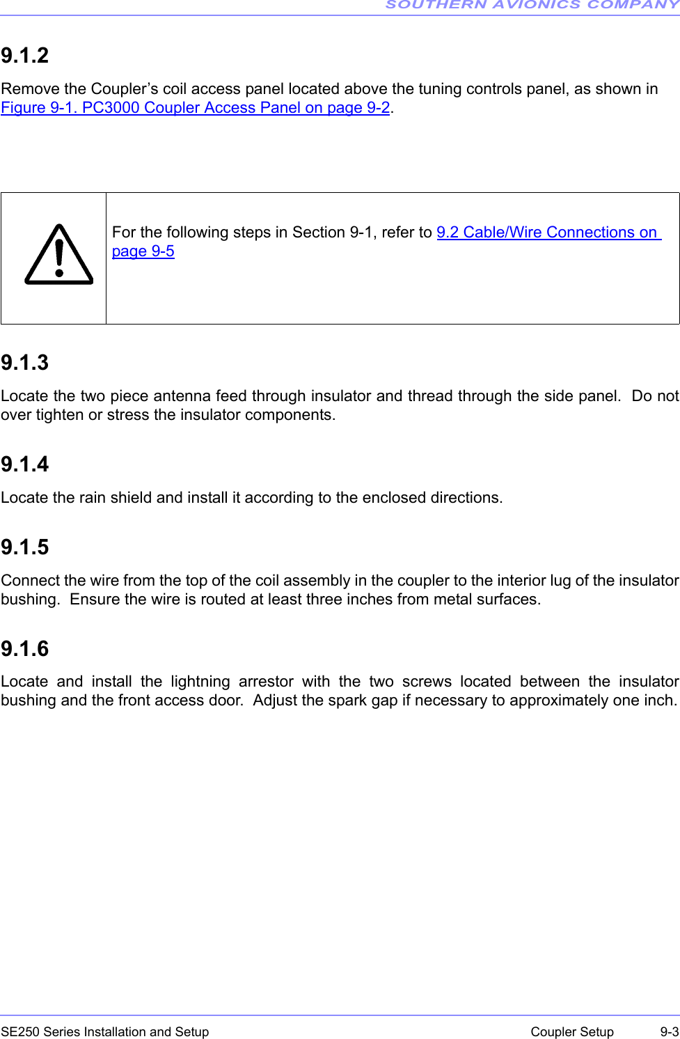 SOUTHERN AVIONICS COMPANYSE250 Series Installation and Setup  9-3Coupler Setup9.1.2Remove the Coupler’s coil access panel located above the tuning controls panel, as shown in Figure 9-1. PC3000 Coupler Access Panel on page 9-2.9.1.3Locate the two piece antenna feed through insulator and thread through the side panel.  Do notover tighten or stress the insulator components.9.1.4Locate the rain shield and install it according to the enclosed directions.9.1.5Connect the wire from the top of the coil assembly in the coupler to the interior lug of the insulatorbushing.  Ensure the wire is routed at least three inches from metal surfaces.9.1.6Locate and install the lightning arrestor with the two screws located between the insulatorbushing and the front access door.  Adjust the spark gap if necessary to approximately one inch.For the following steps in Section 9-1, refer to 9.2 Cable/Wire Connections on page 9-5