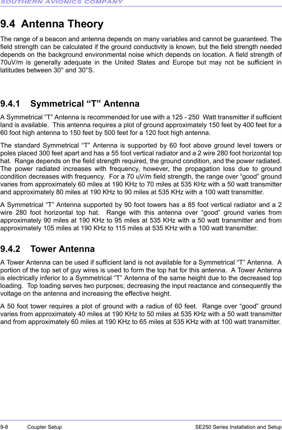 SOUTHERN AVIONICS COMPANYSE250 Series Installation and Setup9-8 Coupler Setup9.4  Antenna TheoryThe range of a beacon and antenna depends on many variables and cannot be guaranteed. Thefield strength can be calculated if the ground conductivity is known, but the field strength neededdepends on the background environmental noise which depends on location. A field strength of70uV/m is generally adequate in the United States and Europe but may not be sufficient inlatitudes between 30° and 30°S.9.4.1    Symmetrical “T” AntennaA Symmetrical “T” Antenna is recommended for use with a 125 - 250  Watt transmitter if sufficientland is available.  This antenna requires a plot of ground approximately 150 feet by 400 feet for a60 foot high antenna to 150 feet by 500 feet for a 120 foot high antenna.The standard Symmetrical “T” Antenna is supported by 60 foot above ground level towers orpoles placed 300 feet apart and has a 55 foot vertical radiator and a 2 wire 280 foot horizontal tophat.  Range depends on the field strength required, the ground condition, and the power radiated.The power radiated increases with frequency, however, the propagation loss due to groundcondition decreases with frequency.  For a 70 uV/m field strength, the range over “good” groundvaries from approximately 60 miles at 190 KHz to 70 miles at 535 KHz with a 50 watt transmitterand approximately 80 miles at 190 KHz to 90 miles at 535 KHz with a 100 watt transmitter.A Symmetrical “T” Antenna supported by 90 foot towers has a 85 foot vertical radiator and a 2wire 280 foot horizontal top hat.  Range with this antenna over “good” ground varies fromapproximately 90 miles at 190 KHz to 95 miles at 535 KHz with a 50 watt transmitter and fromapproximately 105 miles at 190 KHz to 115 miles at 535 KHz with a 100 watt transmitter.9.4.2    Tower AntennaA Tower Antenna can be used if sufficient land is not available for a Symmetrical “T” Antenna.  Aportion of the top set of guy wires is used to form the top hat for this antenna.  A Tower Antennais electrically inferior to a Symmetrical “T” Antenna of the same height due to the decreased toploading.  Top loading serves two purposes; decreasing the input reactance and consequently thevoltage on the antenna and increasing the effective height.A 50 foot tower requires a plot of ground with a radius of 60 feet.  Range over “good” groundvaries from approximately 40 miles at 190 KHz to 50 miles at 535 KHz with a 50 watt transmitterand from approximately 60 miles at 190 KHz to 65 miles at 535 KHz with at 100 watt transmitter.