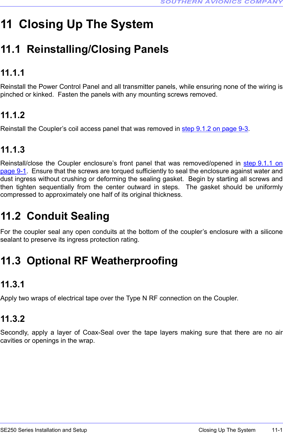 SOUTHERN AVIONICS COMPANYSE250 Series Installation and Setup  11-1Closing Up The System11 Closing Up The System11.1  Reinstalling/Closing Panels11.1.1 Reinstall the Power Control Panel and all transmitter panels, while ensuring none of the wiring ispinched or kinked.  Fasten the panels with any mounting screws removed.11.1.2Reinstall the Coupler’s coil access panel that was removed in step 9.1.2 on page 9-3.11.1.3Reinstall/close the Coupler enclosure’s front panel that was removed/opened in step 9.1.1 onpage 9-1.  Ensure that the screws are torqued sufficiently to seal the enclosure against water anddust ingress without crushing or deforming the sealing gasket.  Begin by starting all screws andthen tighten sequentially from the center outward in steps.  The gasket should be uniformlycompressed to approximately one half of its original thickness.  11.2  Conduit SealingFor the coupler seal any open conduits at the bottom of the coupler’s enclosure with a siliconesealant to preserve its ingress protection rating.11.3  Optional RF Weatherproofing11.3.1 Apply two wraps of electrical tape over the Type N RF connection on the Coupler.11.3.2Secondly, apply a layer of Coax-Seal over the tape layers making sure that there are no aircavities or openings in the wrap.