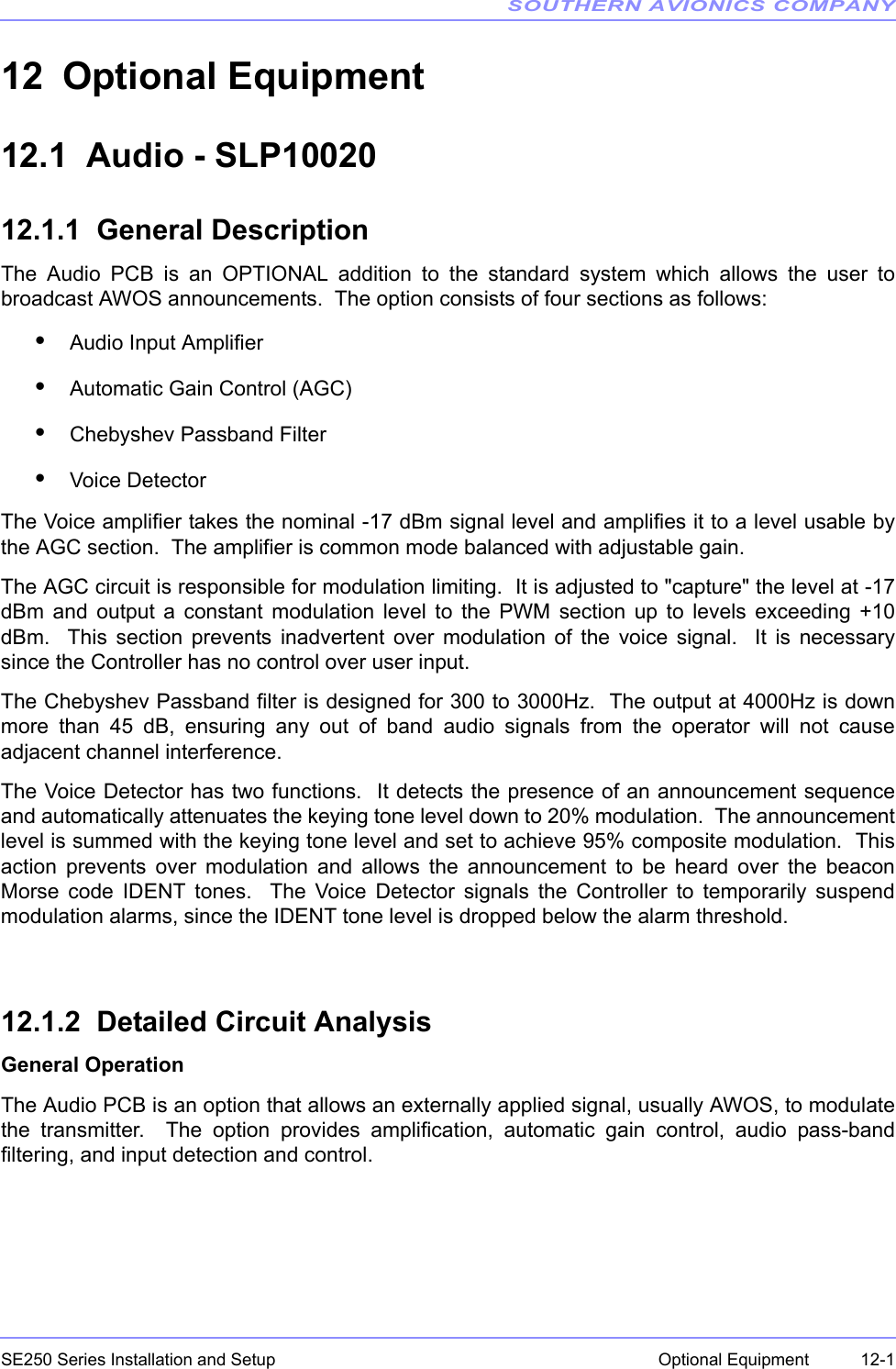 SOUTHERN AVIONICS COMPANYSE250 Series Installation and Setup  12-1Optional Equipment12 Optional Equipment 12.1  Audio - SLP1002012.1.1  General DescriptionThe Audio PCB is an OPTIONAL addition to the standard system which allows the user tobroadcast AWOS announcements.  The option consists of four sections as follows:•Audio Input Amplifier•Automatic Gain Control (AGC)•Chebyshev Passband Filter•Voice DetectorThe Voice amplifier takes the nominal -17 dBm signal level and amplifies it to a level usable bythe AGC section.  The amplifier is common mode balanced with adjustable gain.The AGC circuit is responsible for modulation limiting.  It is adjusted to &quot;capture&quot; the level at -17dBm and output a constant modulation level to the PWM section up to levels exceeding +10dBm.  This section prevents inadvertent over modulation of the voice signal.  It is necessarysince the Controller has no control over user input.The Chebyshev Passband filter is designed for 300 to 3000Hz.  The output at 4000Hz is downmore than 45 dB, ensuring any out of band audio signals from the operator will not causeadjacent channel interference.The Voice Detector has two functions.  It detects the presence of an announcement sequenceand automatically attenuates the keying tone level down to 20% modulation.  The announcementlevel is summed with the keying tone level and set to achieve 95% composite modulation.  Thisaction prevents over modulation and allows the announcement to be heard over the beaconMorse code IDENT tones.  The Voice Detector signals the Controller to temporarily suspendmodulation alarms, since the IDENT tone level is dropped below the alarm threshold.12.1.2  Detailed Circuit AnalysisGeneral OperationThe Audio PCB is an option that allows an externally applied signal, usually AWOS, to modulatethe transmitter.  The option provides amplification, automatic gain control, audio pass-bandfiltering, and input detection and control.