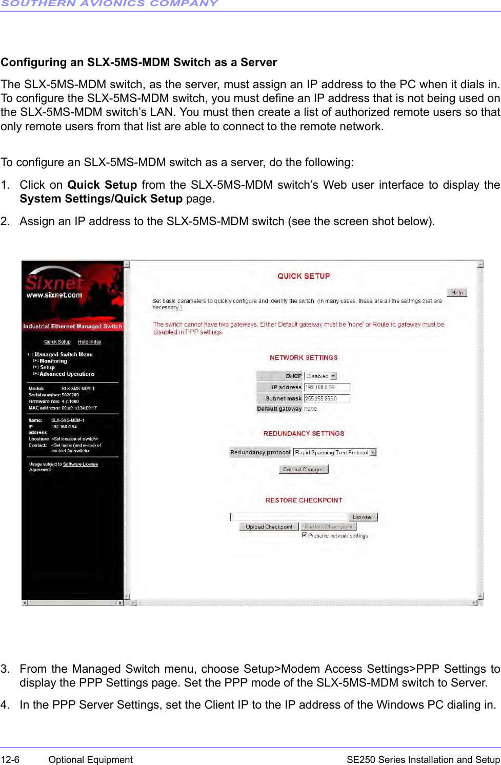 SOUTHERN AVIONICS COMPANYSE250 Series Installation and Setup12-6 Optional Equipment Configuring an SLX-5MS-MDM Switch as a ServerThe SLX-5MS-MDM switch, as the server, must assign an IP address to the PC when it dials in.To configure the SLX-5MS-MDM switch, you must define an IP address that is not being used onthe SLX-5MS-MDM switch’s LAN. You must then create a list of authorized remote users so thatonly remote users from that list are able to connect to the remote network.To configure an SLX-5MS-MDM switch as a server, do the following:1. Click on Quick Setup from the SLX-5MS-MDM switch’s Web user interface to display theSystem Settings/Quick Setup page.2. Assign an IP address to the SLX-5MS-MDM switch (see the screen shot below). 3. From the Managed Switch menu, choose Setup&gt;Modem Access Settings&gt;PPP Settings todisplay the PPP Settings page. Set the PPP mode of the SLX-5MS-MDM switch to Server.4. In the PPP Server Settings, set the Client IP to the IP address of the Windows PC dialing in.