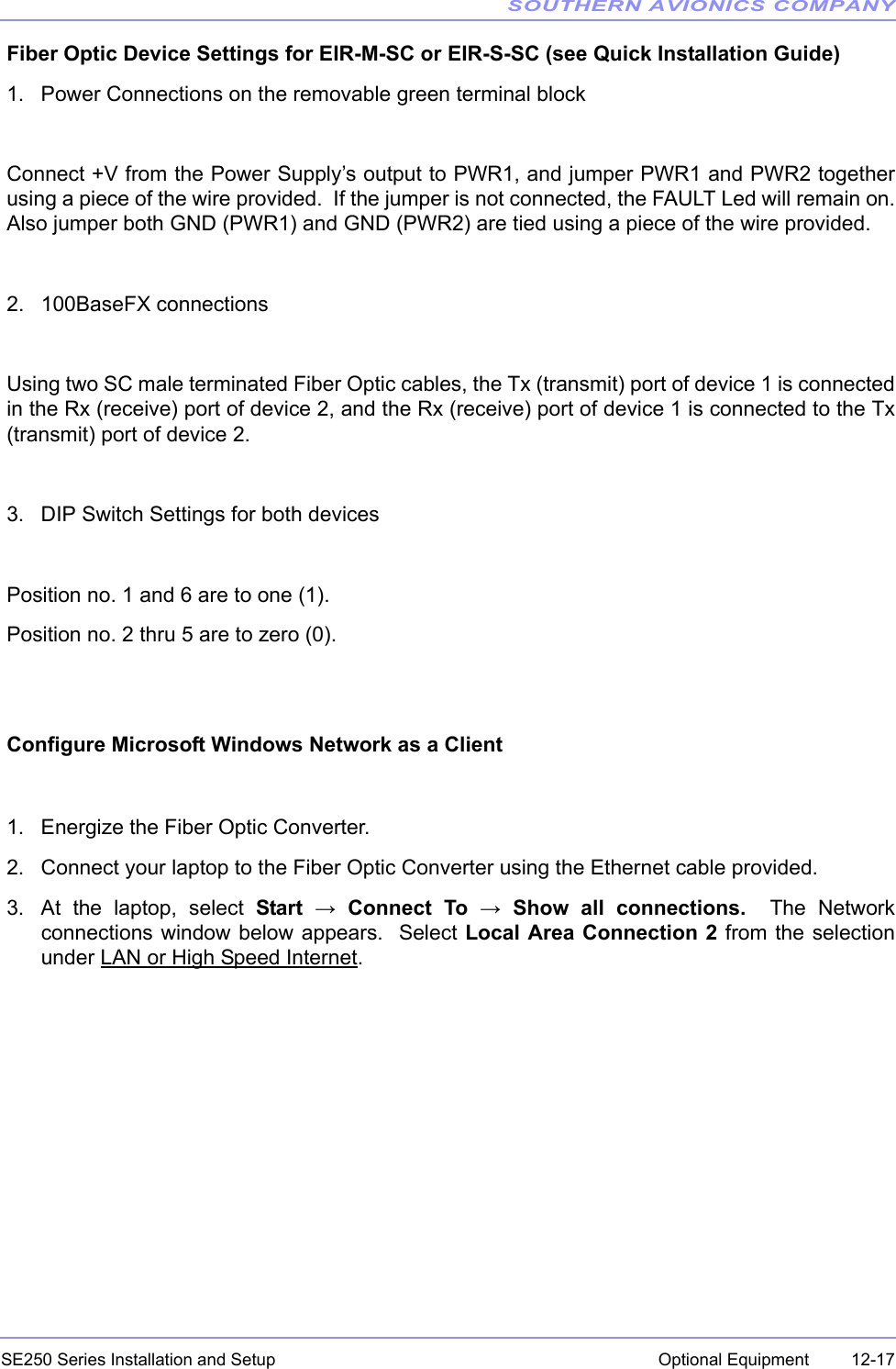 SOUTHERN AVIONICS COMPANYSE250 Series Installation and Setup  12-17Optional EquipmentFiber Optic Device Settings for EIR-M-SC or EIR-S-SC (see Quick Installation Guide)1. Power Connections on the removable green terminal blockConnect +V from the Power Supply’s output to PWR1, and jumper PWR1 and PWR2 togetherusing a piece of the wire provided.  If the jumper is not connected, the FAULT Led will remain on.Also jumper both GND (PWR1) and GND (PWR2) are tied using a piece of the wire provided.2. 100BaseFX connectionsUsing two SC male terminated Fiber Optic cables, the Tx (transmit) port of device 1 is connectedin the Rx (receive) port of device 2, and the Rx (receive) port of device 1 is connected to the Tx(transmit) port of device 2.3. DIP Switch Settings for both devicesPosition no. 1 and 6 are to one (1).Position no. 2 thru 5 are to zero (0).Configure Microsoft Windows Network as a Client1. Energize the Fiber Optic Converter.2. Connect your laptop to the Fiber Optic Converter using the Ethernet cable provided.3. At the laptop, select Start → Connect To → Show all connections.  The Networkconnections window below appears.  Select Local Area Connection 2 from the selectionunder LAN or High Speed Internet.