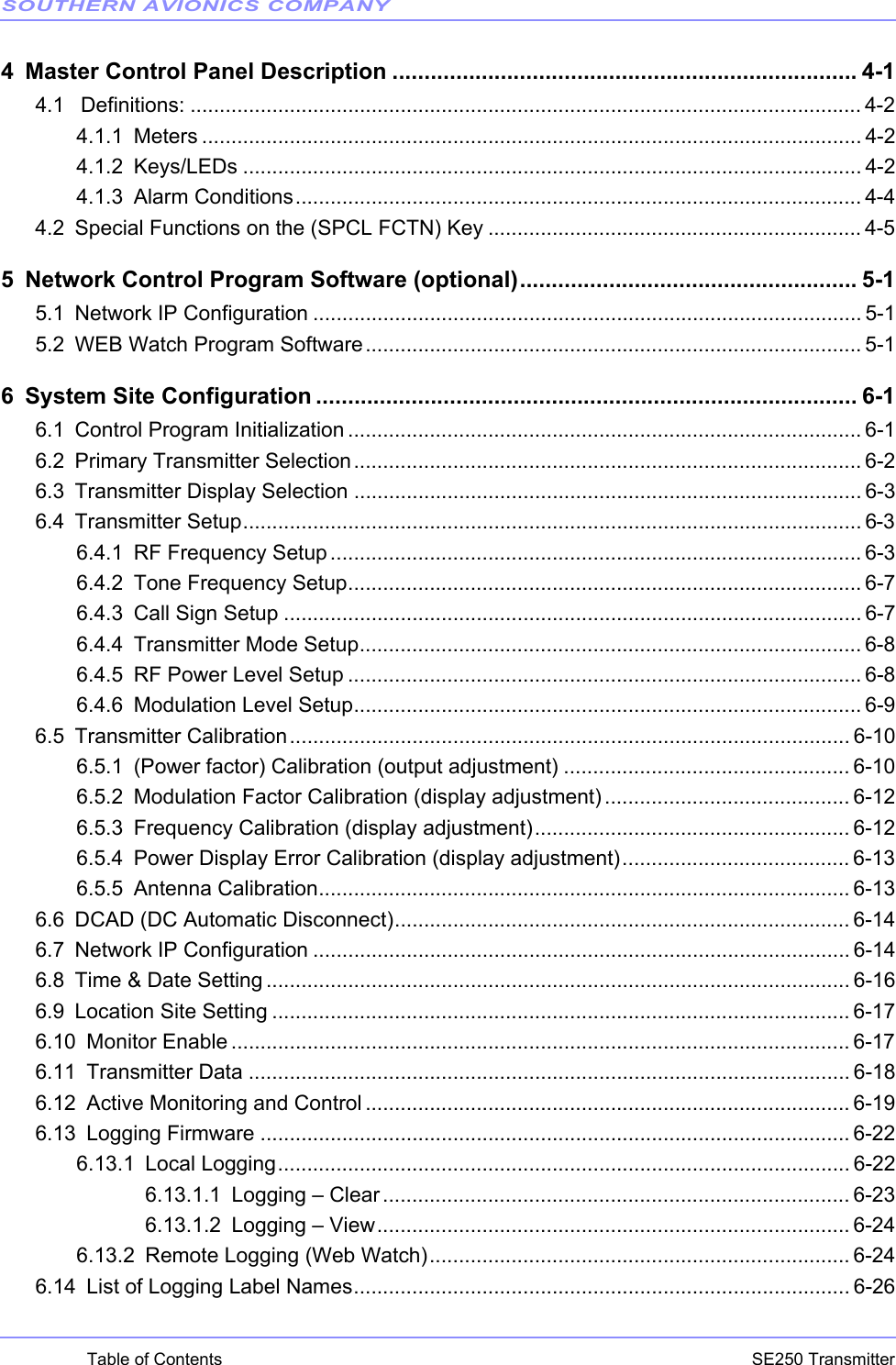 SOUTHERN AVIONICS COMPANYSE250 TransmitterTable of Contents4 Master Control Panel Description ......................................................................... 4-14.1  Definitions: ................................................................................................................... 4-24.1.1 Meters ................................................................................................................. 4-24.1.2 Keys/LEDs .......................................................................................................... 4-24.1.3 Alarm Conditions................................................................................................. 4-44.2 Special Functions on the (SPCL FCTN) Key ................................................................ 4-55 Network Control Program Software (optional)..................................................... 5-15.1 Network IP Configuration .............................................................................................. 5-15.2 WEB Watch Program Software..................................................................................... 5-16 System Site Configuration ..................................................................................... 6-16.1 Control Program Initialization ........................................................................................ 6-16.2 Primary Transmitter Selection....................................................................................... 6-26.3 Transmitter Display Selection ....................................................................................... 6-36.4 Transmitter Setup.......................................................................................................... 6-36.4.1 RF Frequency Setup........................................................................................... 6-36.4.2 Tone Frequency Setup........................................................................................ 6-76.4.3 Call Sign Setup ................................................................................................... 6-76.4.4 Transmitter Mode Setup...................................................................................... 6-86.4.5 RF Power Level Setup ........................................................................................ 6-86.4.6 Modulation Level Setup....................................................................................... 6-96.5 Transmitter Calibration................................................................................................ 6-106.5.1 (Power factor) Calibration (output adjustment) ................................................. 6-106.5.2 Modulation Factor Calibration (display adjustment) .......................................... 6-126.5.3 Frequency Calibration (display adjustment)...................................................... 6-126.5.4 Power Display Error Calibration (display adjustment)....................................... 6-136.5.5 Antenna Calibration........................................................................................... 6-136.6 DCAD (DC Automatic Disconnect).............................................................................. 6-146.7 Network IP Configuration ............................................................................................ 6-146.8 Time &amp; Date Setting .................................................................................................... 6-166.9 Location Site Setting ................................................................................................... 6-176.10 Monitor Enable .......................................................................................................... 6-176.11 Transmitter Data ....................................................................................................... 6-186.12 Active Monitoring and Control ................................................................................... 6-196.13 Logging Firmware ..................................................................................................... 6-226.13.1 Local Logging.................................................................................................. 6-226.13.1.1 Logging – Clear................................................................................ 6-236.13.1.2 Logging – View................................................................................. 6-246.13.2 Remote Logging (Web Watch)........................................................................ 6-246.14 List of Logging Label Names..................................................................................... 6-26